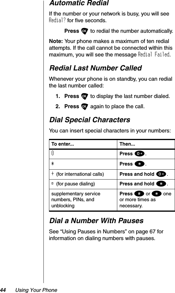 44 Using Your PhoneAutomatic RedialIf the number or your network is busy, you will see Redial? for five seconds.Press O to redial the number automatically.Note: Your phone makes a maximum of ten redial attempts. If the call cannot be connected within this maximum, you will see the message Redial Failed.Redial Last Number CalledWhenever your phone is on standby, you can redial the last number called:1. Press O to display the last number dialed.2. Press O again to place the call.Dial Special CharactersYou can insert special characters in your numbers:Dial a Number With PausesSee “Using Pauses in Numbers” on page 67 for information on dialing numbers with pauses.To enter... Then...0Press 0.*Press *.+(for international calls) Press and hold 0.®(for pause dialing) Press and hold *.supplementary service numbers, PINs, and unblockingPress # or * one or more times as necessary.