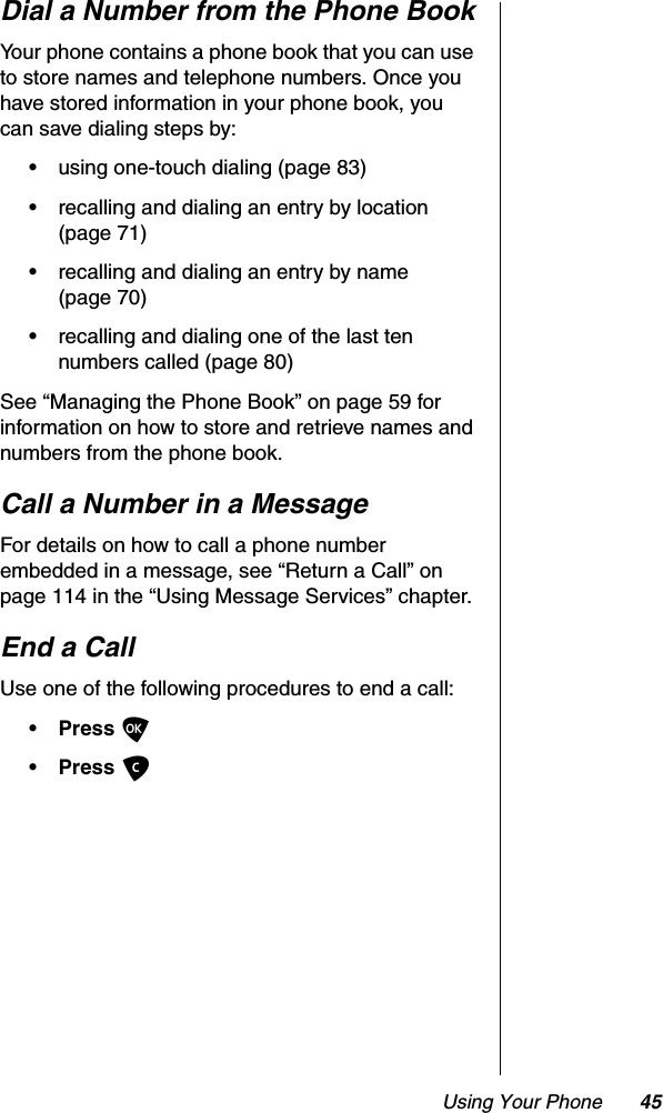 Using Your Phone 45Dial a Number from the Phone BookYour phone contains a phone book that you can use to store names and telephone numbers. Once you have stored information in your phone book, you can save dialing steps by:•using one-touch dialing (page 83)•recalling and dialing an entry by location (page 71)•recalling and dialing an entry by name (page 70)•recalling and dialing one of the last ten numbers called (page 80)See “Managing the Phone Book” on page 59 for information on how to store and retrieve names and numbers from the phone book.Call a Number in a MessageFor details on how to call a phone number embedded in a message, see “Return a Call” on page 114 in the “Using Message Services” chapter.End a CallUse one of the following procedures to end a call:• Press O• Press C