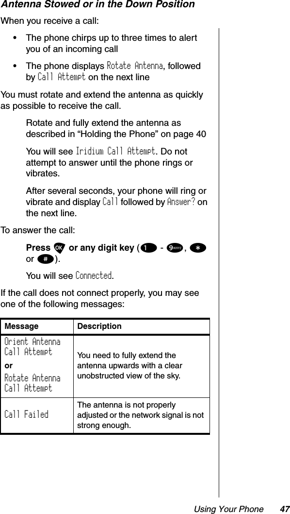 Using Your Phone 47Antenna Stowed or in the Down PositionWhen you receive a call:•The phone chirps up to three times to alert you of an incoming call•The phone displays Rotate Antenna, followed by Call Attempt on the next lineYou must rotate and extend the antenna as quickly as possible to receive the call.Rotate and fully extend the antenna as described in “Holding the Phone” on page 40You will see Iridium Call Attempt. Do not attempt to answer until the phone rings or vibrates.After several seconds, your phone will ring or vibrate and display Call followed by Answer? on the next line.To answer the call:Press Oor any digit key (1 - 9,*or #).You will see Connected.If the call does not connect properly, you may see one of the following messages:Message DescriptionOrient AntennaCall AttemptorRotate AntennaCall AttemptYou need to fully extend the antenna upwards with a clear unobstructed view of the sky.Call FailedThe antenna is not properly adjusted or the network signal is not strong enough.