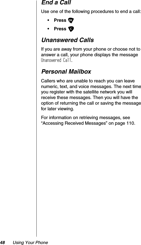 48 Using Your PhoneEnd a CallUse one of the following procedures to end a call:•PressO•Press CUnanswered CallsIf you are away from your phone or choose not to answer a call, your phone displays the message Unanswered Call.Personal MailboxCallers who are unable to reach you can leave numeric, text, and voice messages. The next time you register with the satellite network you will receive these messages. Then you will have the option of returning the call or saving the message for later viewing.For information on retrieving messages, see “Accessing Received Messages” on page 110.