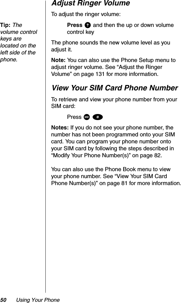 50 Using Your PhoneAdjust Ringer VolumeTo adjust the ringer volume:Tip:Thevolume control keys are located on the left side of the phone.Press E and then the up or down volume control keyThe phone sounds the new volume level as you adjust it.Note: You can also use the Phone Setup menu to adjust ringer volume. See “Adjust the Ringer Volume” on page 131 for more information.View Your SIM Card Phone NumberTo retrieve and view your phone number from your SIM card:Press Q#Notes: If you do not see your phone number, the number has not been programmed onto your SIM card. You can program your phone number onto your SIM card by following the steps described in “Modify Your Phone Number(s)” on page 82.You can also use the Phone Book menu to view your phone number. See “View Your SIM Card Phone Number(s)” on page 81 for more information.