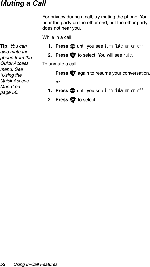 52 Using In-Call FeaturesMuting a CallFor privacy during a call, try muting the phone. You hear the party on the other end, but the other party does not hear you.While in a call:Tip:Yo u  c a n  also mute the phone from the Quick Access menu. See “Using the Quick Access Menu” on page 56.1. Press M until you see Turn Mute on or off.2. Press O to select. You will see Mute.To unmute a call:Press O again to resume your conversation.or1. Press M until you see Turn Mute on or off.2. Press O to select.