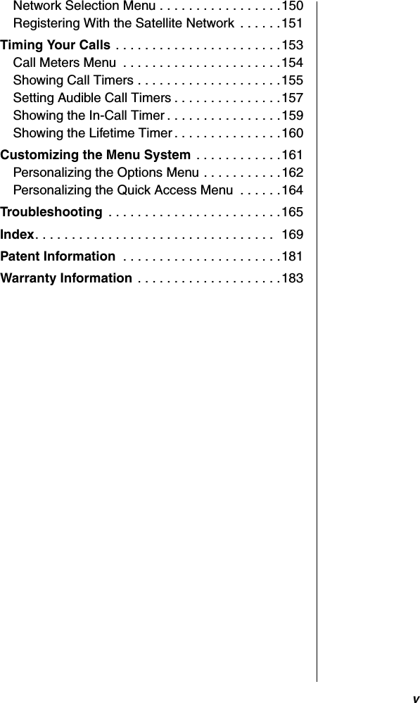 vNetwork Selection Menu . . . . . . . . . . . . . . . . .150Registering With the Satellite Network  . . . . . .151Timing Your Calls . . . . . . . . . . . . . . . . . . . . . . .153Call Meters Menu  . . . . . . . . . . . . . . . . . . . . . .154Showing Call Timers . . . . . . . . . . . . . . . . . . . .155Setting Audible Call Timers . . . . . . . . . . . . . . .157Showing the In-Call Timer . . . . . . . . . . . . . . . .159Showing the Lifetime Timer . . . . . . . . . . . . . . .160Customizing the Menu System . . . . . . . . . . . .161Personalizing the Options Menu . . . . . . . . . . .162Personalizing the Quick Access Menu  . . . . . .164Troubleshooting  . . . . . . . . . . . . . . . . . . . . . . . .165Index. . . . . . . . . . . . . . . . . . . . . . . . . . . . . . . . .  169Patent Information  . . . . . . . . . . . . . . . . . . . . . .181Warranty Information . . . . . . . . . . . . . . . . . . . .183