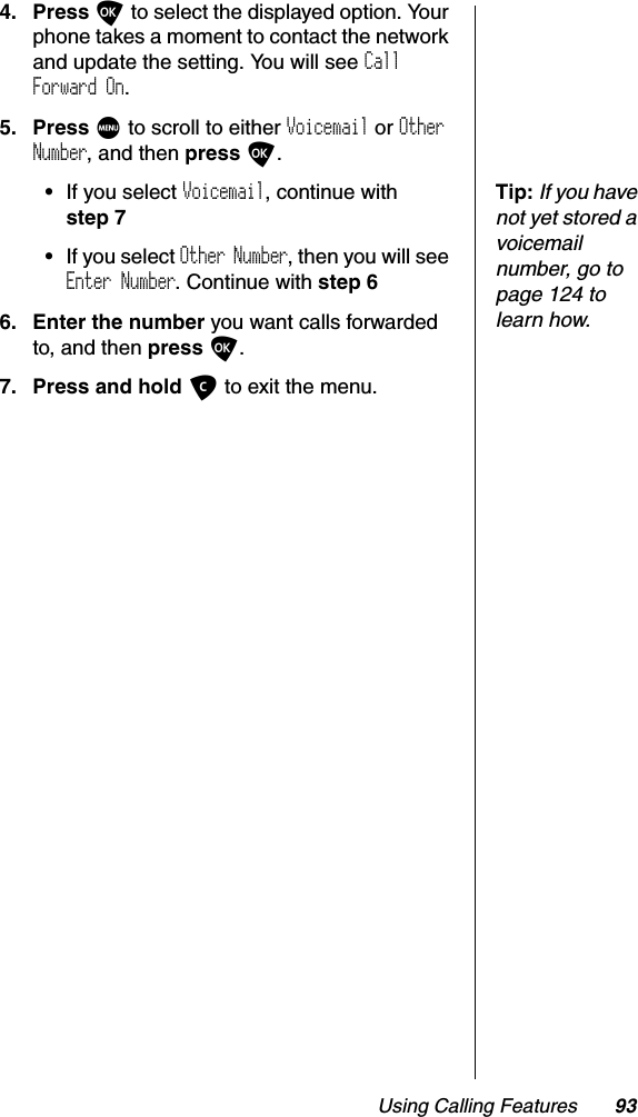 Using Calling Features 934. Press O to select the displayed option. Your phone takes a moment to contact the network and update the setting. You will see CallForward On.5. Press M to scroll to either Voicemail or OtherNumber, and then press O.Tip:If you have not yet stored a voicemail number, go to page 124 to learn how.•If you select Voicemail, continue with step 7•If you select Other Number, then you will see Enter Number. Continue with step 66. Enter the number you want calls forwarded to, and then press O.7. Press and hold C to exit the menu.