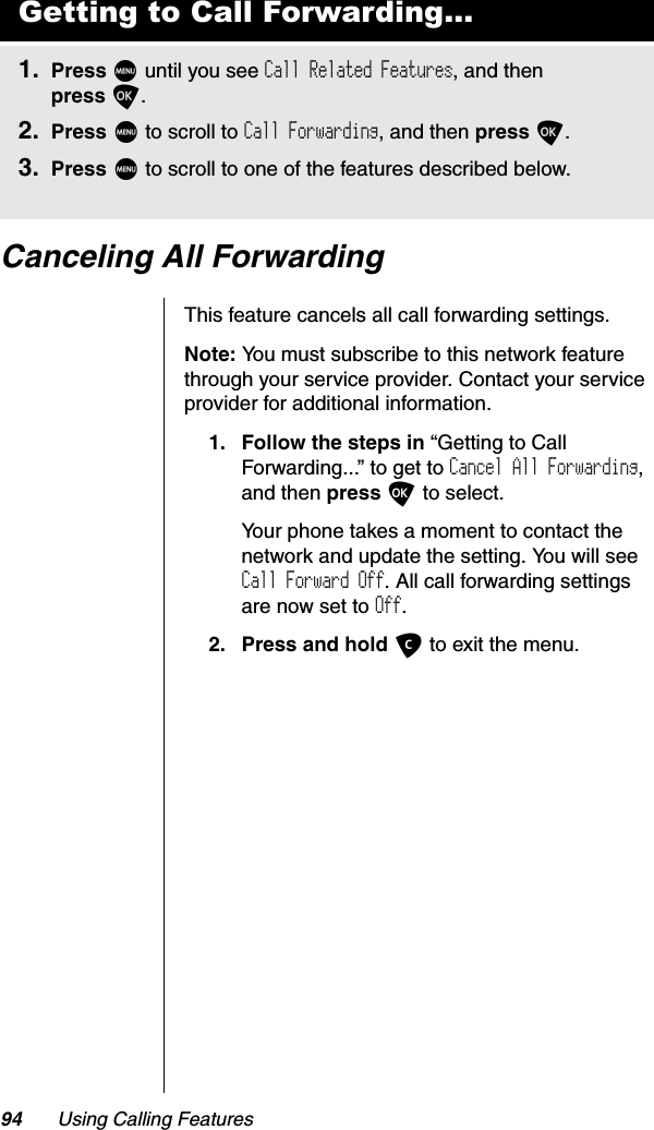 94 Using Calling FeaturesCanceling All ForwardingThis feature cancels all call forwarding settings.Note: You must subscribe to this network feature through your service provider. Contact your service provider for additional information.1. Follow the steps in “Getting to Call Forwarding...” to get to Cancel All Forwarding,and then press O to select.Your phone takes a moment to contact the network and update the setting. You will see Call Forward Off. All call forwarding settings are now set to Off.2. Press and hold C to exit the menu.Getting to Call Forwarding...1. Press M until you see Call Related Features, and then press O.2. Press M to scroll to Call Forwarding, and then press O.3. Press M to scroll to one of the features described below.