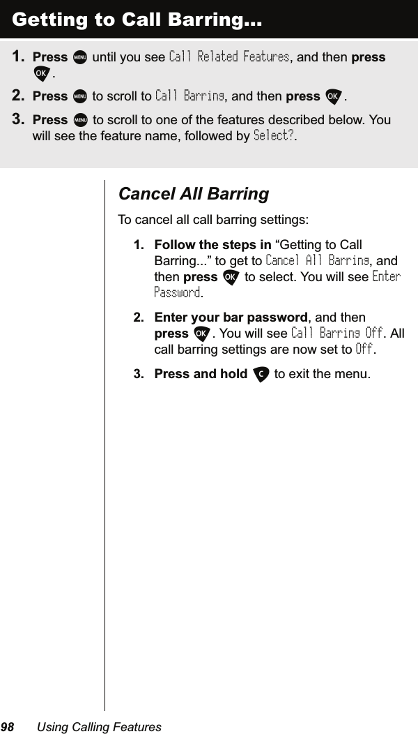  8VLQJ&amp;DOOLQJ)HDWXUHV&amp;DQFHO$OO%DUULQJ7RFDQFHODOOFDOOEDUULQJVHWWLQJV )ROORZWKHVWHSVLQ³*HWWLQJWR&amp;DOO%DUULQJ´WRJHWWRCancel All BarringDQGWKHQSUHVVOWRVHOHFW&lt;RXZLOOVHHEnter Password (QWHU\RXUEDUSDVVZRUGDQGWKHQSUHVVO&lt;RXZLOOVHHCall Barring Off$OOFDOOEDUULQJVHWWLQJVDUHQRZVHWWROff 3UHVVDQGKROGCWRH[LWWKHPHQXGetting to Call Barring... 3UHVVMXQWLO\RXVHHCall Related FeaturesDQGWKHQSUHVVO 3UHVVMWRVFUROOWRCall BarringDQGWKHQSUHVVO 3UHVVMWRVFUROOWRRQHRIWKHIHDWXUHVGHVFULEHGEHORZ&lt;RXZLOOVHHWKHIHDWXUHQDPHIROORZHGE\Select?