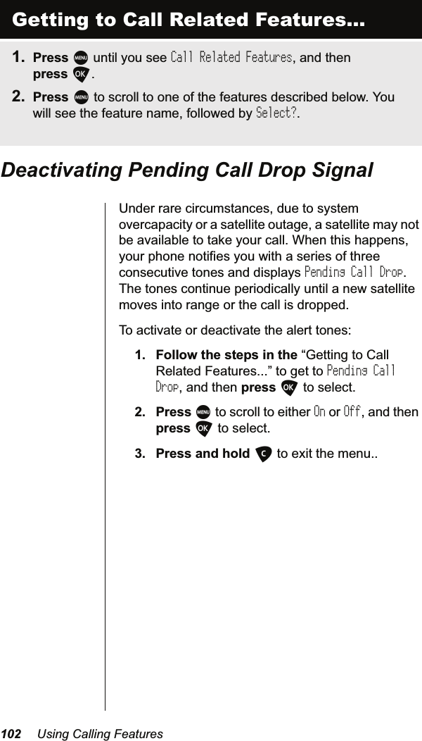  8VLQJ&amp;DOOLQJ)HDWXUHV&apos;HDFWLYDWLQJ3HQGLQJ&amp;DOO&apos;URS6LJQDO8QGHUUDUHFLUFXPVWDQFHVGXHWRV\VWHPRYHUFDSDFLW\RUDVDWHOOLWHRXWDJHDVDWHOOLWHPD\QRWEHDYDLODEOHWRWDNH\RXUFDOO:KHQWKLVKDSSHQV\RXUSKRQHQRWLILHV\RXZLWKDVHULHVRIWKUHHFRQVHFXWLYHWRQHVDQGGLVSOD\VPending Call Drop7KHWRQHVFRQWLQXHSHULRGLFDOO\XQWLODQHZVDWHOOLWHPRYHVLQWRUDQJHRUWKHFDOOLVGURSSHG7RDFWLYDWHRUGHDFWLYDWHWKHDOHUWWRQHV )ROORZWKHVWHSVLQWKH³*HWWLQJWR&amp;DOO5HODWHG)HDWXUHV´WRJHWWRPending Call DropDQGWKHQSUHVVOWRVHOHFW 3UHVVMWRVFUROOWRHLWKHUOnRUOffDQGWKHQSUHVVOWRVHOHFW 3UHVVDQGKROGCWRH[LWWKHPHQXGetting to Call Related Features... 3UHVVMXQWLO\RXVHHCall Related FeaturesDQGWKHQSUHVVO 3UHVVMWRVFUROOWRRQHRIWKHIHDWXUHVGHVFULEHGEHORZ&lt;RXZLOOVHHWKHIHDWXUHQDPHIROORZHGE\Select?