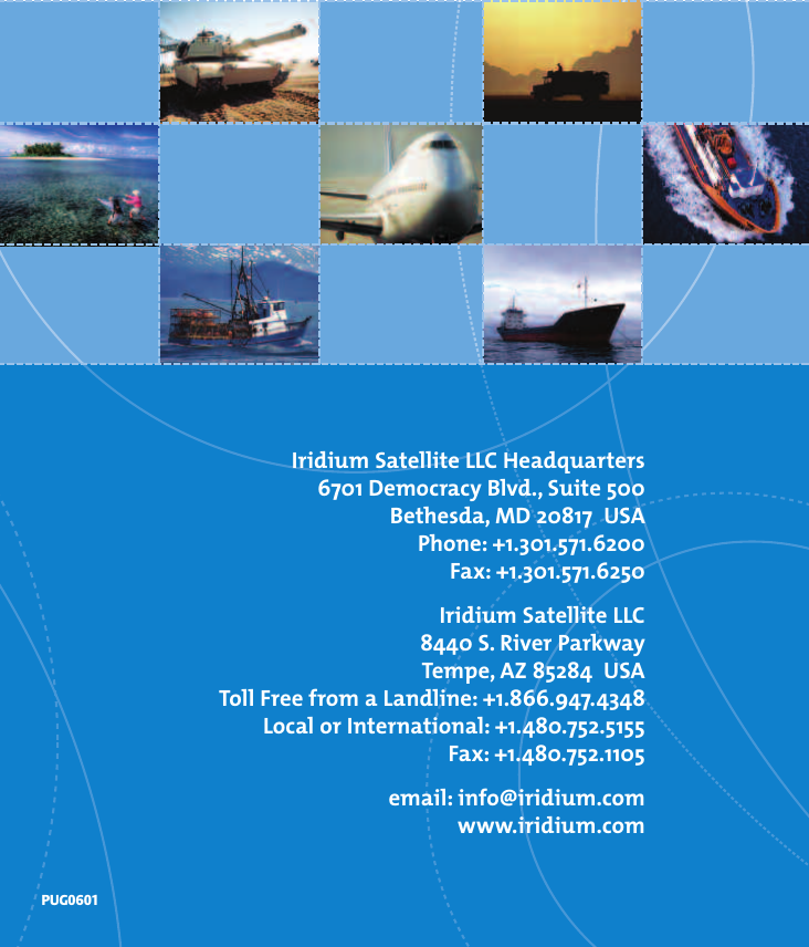 Iridium Satellite LLC Headquarters6701 Democracy Blvd., Suite 500Bethesda, MD 20817  USAPhone: +1.301.571.6200Fax: +1.301.571.6250Iridium Satellite LLC 8440 S. River ParkwayTempe, AZ 85284  USAToll Free from a Landline: +1.866.947.4348Localor International: +1.480.752.5155Fax: +1.480.752.1105email: info@iridium.comwww.iridium.comPUG0601