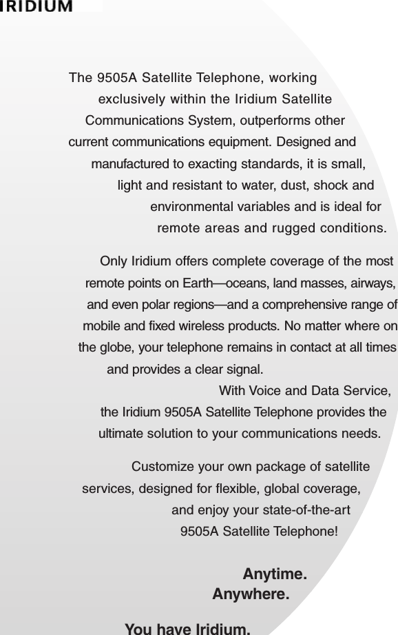 The 9505A Satellite Telephone, working exclusively within the Iridium Satellite Communications System, outperforms other current communications equipment. Designed and manufactured to exacting standards, it is small, light and resistant to water, dust, shock and environmental variables and is ideal for remote areas and rugged conditions.Only Iridium offers complete coverage of the most remote points on Earth—oceans, land masses, airways, and even polar regions—and a comprehensive range of mobile and fixed wireless products.No matter where on the globe, your telephone remains in contact at all times and provides a clear signal.With Voice and Data Service,the Iridium 9505A Satellite Telephone provides the ultimate solution to your communications needs.Customize your own package of satellite services, designed for flexible, global coverage, and enjoy your state-of-the-art 9505A Satellite Telephone!Anytime.Anywhere.You have Iridium.