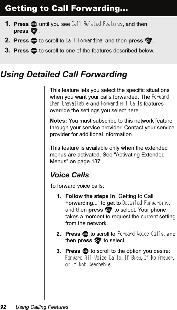  8VLQJ&amp;DOOLQJ)HDWXUHV8VLQJ&apos;HWDLOHG&amp;DOO)RUZDUGLQJ7KLVIHDWXUHOHWV\RXVHOHFWWKHVSHFLILFVLWXDWLRQVZKHQ\RXZDQW\RXUFDOOVIRUZDUGHG7KHForward When UnavailableDQGForward All CallsIHDWXUHVRYHUULGHWKHVHWWLQJV\RXVHOHFWKHUH1RWHV&lt;RXPXVWVXEVFULEHWRWKLVQHWZRUNIHDWXUHWKURXJK\RXUVHUYLFHSURYLGHU&amp;RQWDFW\RXUVHUYLFHSURYLGHUIRUDGGLWLRQDOLQIRUPDWLRQ  7KLVIHDWXUHLVDYDLODEOHRQO\ZKHQWKHH[WHQGHGPHQXVDUHDFWLYDWHG6HH³$FWLYDWLQJ([WHQGHG0HQXV´RQSDJH9RLFH&amp;DOOV7RIRUZDUGYRLFHFDOOV )ROORZWKHVWHSVLQ³*HWWLQJWR&amp;DOO)RUZDUGLQJ´WRJHWWRDetailed ForwardingDQGWKHQSUHVVOWRVHOHFW&lt;RXUSKRQHWDNHVDPRPHQWWRUHTXHVWWKHFXUUHQWVHWWLQJIURPWKHQHWZRUN 3UHVVMWRVFUROOWR Forward Voice CallsDQGWKHQSUHVVOWRVHOHFW 3UHVVMWRVFUROOWRWKHRSWLRQ\RXGHVLUHForward All Voice CallsIf BusyIf No AnswerRUIf Not ReachableGetting to Call Forwarding... 3UHVVMXQWLO\RXVHHCall Related FeaturesDQGWKHQSUHVVO 3UHVVMWRVFUROOWRCall ForwardingDQGWKHQSUHVVO 3UHVVMWRVFUROOWRRQHRIWKHIHDWXUHVGHVFULEHGEHORZ