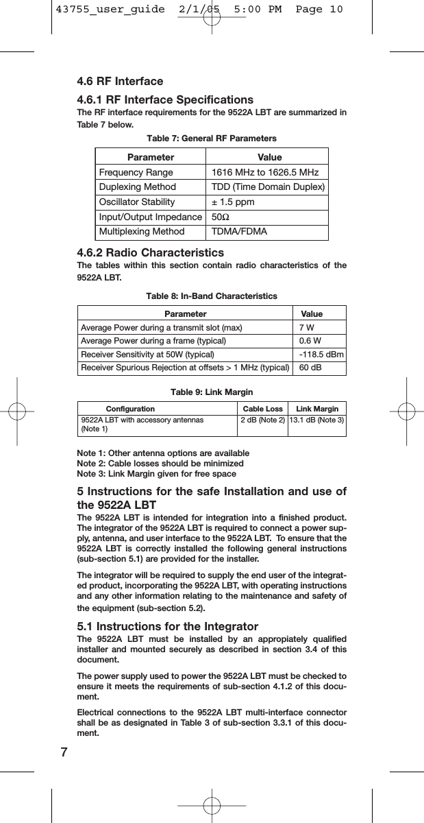 4.6 RF Interface4.6.1 RF Interface SpecificationsThe RF interface requirements for the 9522A LBT are summarized inTable 7 below.Table 7: General RF Parameters4.6.2 Radio CharacteristicsThe tables within this section contain radio characteristics of the9522A LBT.Table 8: In-Band CharacteristicsTable 9: Link MarginNote 1: Other antenna options are availableNote 2: Cable losses should be minimizedNote 3: Link Margin given for free space5 Instructions for the safe Installation and use ofthe 9522A LBTThe 9522A LBT is intended for integration into a finished product.The integrator of the 9522A LBT is required to connect a power sup-ply, antenna, and user interface to the 9522A LBT.  To ensure that the9522A LBT is correctly installed the following general instructions(sub-section 5.1) are provided for the installer.The integrator will be required to supply the end user of the integrat-ed product, incorporating the 9522A LBT, with operating instructionsand any other information relating to the maintenance and safety ofthe equipment (sub-section 5.2).5.1 Instructions for the IntegratorThe 9522A LBT must be installed by an appropiately qualifiedinstaller and mounted securely as described in section 3.4 of thisdocument.The power supply used to power the 9522A LBT must be checked toensure it meets the requirements of sub-section 4.1.2 of this docu-ment.  Electrical connections to the 9522A LBT multi-interface connectorshall be as designated in Table 3 of sub-section 3.3.1 of this docu-ment.7                           Parameter                      ValueAverage Power during a transmit slot (max)  7 WAverage Power during a frame (typical)  0.6 WReceiver Sensitivity at 50W (typical)  -118.5 dBmReceiver Spurious Rejection at offsets &gt; 1 MHz (typical)  60 dB   Configuration          Cable Loss       Link Margin9522A LBT with accessory antennas      2 dB (Note 2)  13.1 dB (Note 3)(Note 1)  Parameter             ValueFrequency Range    1616 MHz to 1626.5 MHzDuplexing Method    TDD (Time Domain Duplex)Oscillator Stability    ± 1.5 ppmInput/Output Impedance  50ΩMultiplexing Method  TDMA/FDMA43755_user_guide  2/1/05  5:00 PM  Page 10
