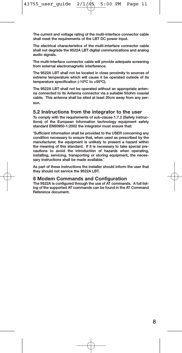 The current and voltage rating of the multi-interface connector cableshall meet the requirements of the LBT DC power input.  The electrical characteristics of the multi-interface connector cableshall not degrade the 9522A LBT digital communications and analogaudio signals.The multi-interface connector cable will provide adequate screeningfrom external electromagnetic interference.The 9522A LBT shall not be located in close proximity to sources ofextreme temperature which will cause it be operated outside of itstemperature specification (-10ºC to +55ºC).The 9522A LBT shall not be operated without an appropriate anten-na connected to its Antenna connector via a suitable 50ohm coaxialcable.  This antenna shall be sited at least 20cm away from any per-son.5.2 Instructions from the integrator to the userTo comply with the requirements of sub-clause 1.7.2 (Safety instruc-tions) of the European Information technology equipment safetystandard EN60950-1:2002 the integrator must ensure that:‘Sufficient information shall be provided to the USER concerning anycondition necessary to ensure that, when used as prescribed by themanufacturer, the equipment is unlikely to present a hazard withinthe meaning of this standard.  If it is necessary to take special pre-cautions to avoid the introduction of hazards when operating,installing, servicing, transporting or storing equipment, the neces-sary instructions shall be made available.’As part of these instructions the installer should inform the user thatthey should not service the 9522A LBT.6 Modem Commands and ConfigurationThe 9522A is configured through the use of AT commands.  A full list-ing of the supported AT commands can be found in the AT CommandReference document.843755_user_guide  2/1/05  5:00 PM  Page 11