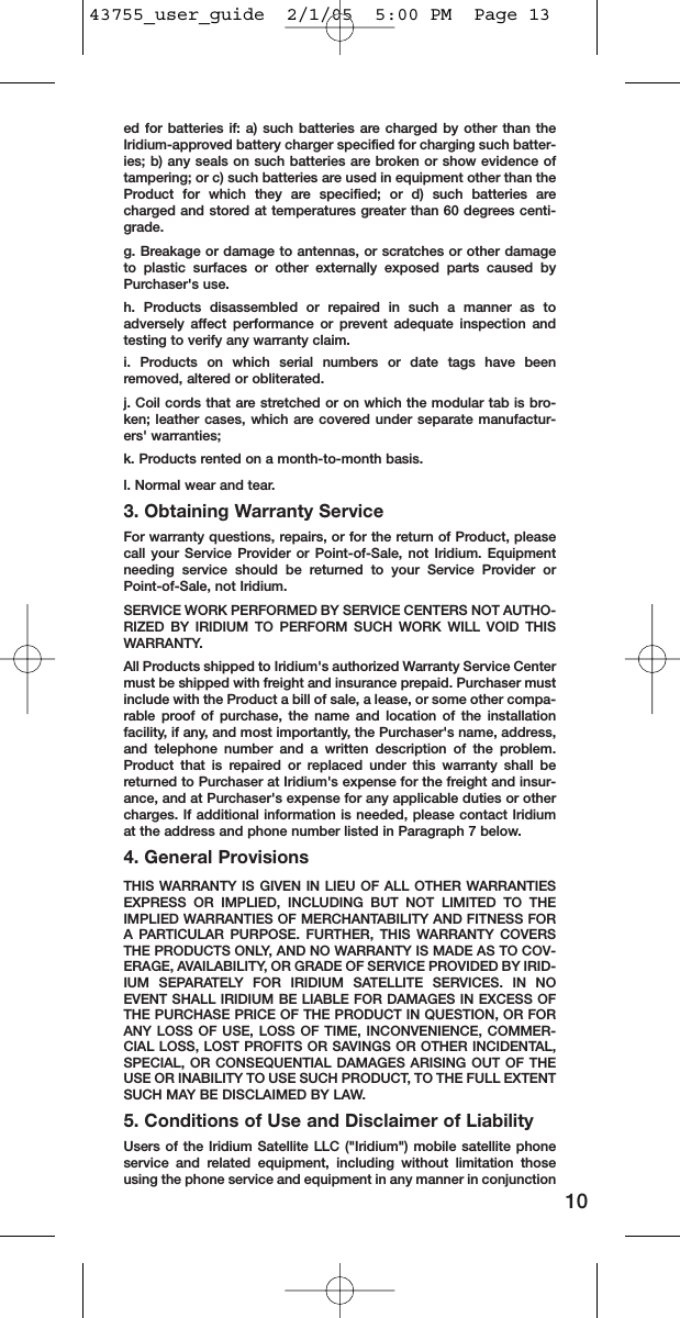 ed for batteries if: a) such batteries are charged by other than theIridium-approved battery charger specified for charging such batter-ies; b) any seals on such batteries are broken or show evidence oftampering; or c) such batteries are used in equipment other than theProduct for which they are specified; or d) such batteries arecharged and stored at temperatures greater than 60 degrees centi-grade.g. Breakage or damage to antennas, or scratches or other damageto plastic surfaces or other externally exposed parts caused byPurchaser&apos;s use.h. Products disassembled or repaired in such a manner as toadversely affect performance or prevent adequate inspection andtesting to verify any warranty claim.i. Products on which serial numbers or date tags have beenremoved, altered or obliterated.j. Coil cords that are stretched or on which the modular tab is bro-ken; leather cases, which are covered under separate manufactur-ers&apos; warranties;k. Products rented on a month-to-month basis.l. Normal wear and tear.3. Obtaining Warranty ServiceFor warranty questions, repairs, or for the return of Product, pleasecall your Service Provider or Point-of-Sale, not Iridium. Equipmentneeding service should be returned to your Service Provider orPoint-of-Sale, not Iridium.SERVICE WORK PERFORMED BY SERVICE CENTERS NOT AUTHO-RIZED BY IRIDIUM TO PERFORM SUCH WORK WILL VOID THISWARRANTY.All Products shipped to Iridium&apos;s authorized Warranty Service Centermust be shipped with freight and insurance prepaid. Purchaser mustinclude with the Product a bill of sale, a lease, or some other compa-rable proof of purchase, the name and location of the installationfacility, if any, and most importantly, the Purchaser&apos;s name, address,and telephone number and a written description of the problem.Product that is repaired or replaced under this warranty shall bereturned to Purchaser at Iridium&apos;s expense for the freight and insur-ance, and at Purchaser&apos;s expense for any applicable duties or othercharges. If additional information is needed, please contact Iridiumat the address and phone number listed in Paragraph 7 below.4. General ProvisionsTHIS WARRANTY IS GIVEN IN LIEU OF ALL OTHER WARRANTIESEXPRESS OR IMPLIED, INCLUDING BUT NOT LIMITED TO THEIMPLIED WARRANTIES OF MERCHANTABILITY AND FITNESS FORA PARTICULAR PURPOSE. FURTHER, THIS WARRANTY COVERSTHE PRODUCTS ONLY, AND NO WARRANTY IS MADE AS TO COV-ERAGE, AVAILABILITY, OR GRADE OF SERVICE PROVIDED BY IRID-IUM SEPARATELY FOR IRIDIUM SATELLITE SERVICES. IN NOEVENT SHALL IRIDIUM BE LIABLE FOR DAMAGES IN EXCESS OFTHE PURCHASE PRICE OF THE PRODUCT IN QUESTION, OR FORANY LOSS OF USE, LOSS OF TIME, INCONVENIENCE, COMMER-CIAL LOSS, LOST PROFITS OR SAVINGS OR OTHER INCIDENTAL,SPECIAL, OR CONSEQUENTIAL DAMAGES ARISING OUT OF THEUSE OR INABILITY TO USE SUCH PRODUCT, TO THE FULL EXTENTSUCH MAY BE DISCLAIMED BY LAW.5. Conditions of Use and Disclaimer of LiabilityUsers of the Iridium Satellite LLC (&quot;Iridium&quot;) mobile satellite phoneservice and related equipment, including without limitation thoseusing the phone service and equipment in any manner in conjunction1043755_user_guide  2/1/05  5:00 PM  Page 13