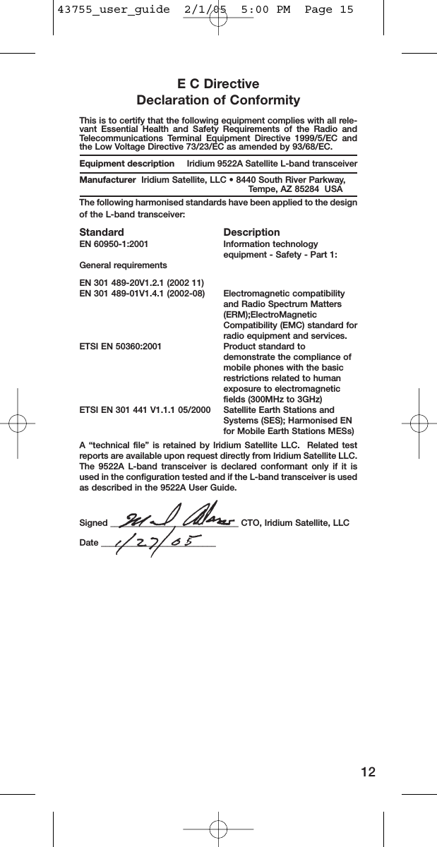 E C DirectiveDeclaration of ConformityThis is to certify that the following equipment complies with all rele-vant Essential Health and Safety Requirements of the Radio andTelecommunications Terminal Equipment Directive 1999/5/EC andthe Low Voltage Directive 73/23/EC as amended by 93/68/EC.Equipment description Iridium 9522A Satellite L-band transceiverManufacturer Iridium Satellite, LLC • 8440 South River Parkway, Tempe, AZ 85284  USAThe following harmonised standards have been applied to the designof the L-band transceiver:Standard DescriptionEN 60950-1:2001 Information technology equipment - Safety - Part 1: General requirementsEN 301 489-20V1.2.1 (2002 11)       EN 301 489-01V1.4.1 (2002-08) Electromagnetic compatibility and Radio Spectrum Matters (ERM);ElectroMagnetic Compatibility (EMC) standard forradio equipment and services. ETSI EN 50360:2001  Product standard to demonstrate the compliance of mobile phones with the basic restrictions related to human exposure to electromagnetic fields (300MHz to 3GHz) ETSI EN 301 441 V1.1.1 05/2000  Satellite Earth Stations and Systems (SES); Harmonised EN for Mobile Earth Stations MESs)A  “technical file” is retained by Iridium Satellite LLC.  Related testreports are available upon request directly from Iridium Satellite LLC.The 9522A L-band transceiver is declared conformant only if it isused in the configuration tested and if the L-band transceiver is usedas described in the 9522A User Guide.Signed _____________________________ CTO, Iridium Satellite, LLCDate __________________________1243755_user_guide  2/1/05  5:00 PM  Page 15