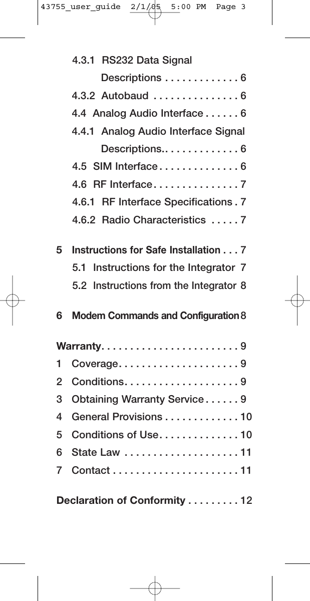 4.3.1  RS232 Data SignalDescriptions . . . . . . . . . . . . . 64.3.2  Autobaud . . . . . . . . . . . . . . . 64.4  Analog Audio Interface . . . . . . 64.4.1  Analog Audio Interface SignalDescriptions.. . . . . . . . . . . . . 64.5  SIM Interface . . . . . . . . . . . . . . 64.6  RF Interface . . . . . . . . . . . . . . . 74.6.1  RF Interface Specifications . 74.6.2  Radio Characteristics . . . . . 75  Instructions for Safe Installation. . . 75.1  Instructions for the Integrator 75.2  Instructions from the Integrator86  Modem Commands and Configuration8Warranty. . . . . . . . . . . . . . . . . . . . . . . . 91   Coverage. . . . . . . . . . . . . . . . . . . . . 92   Conditions. . . . . . . . . . . . . . . . . . . . 93   Obtaining Warranty Service . . . . . . 94   General Provisions . . . . . . . . . . . . . 105   Conditions of Use. . . . . . . . . . . . . . 106   State Law . . . . . . . . . . . . . . . . . . . . 117   Contact . . . . . . . . . . . . . . . . . . . . . . 11Declaration of Conformity . . . . . . . . . 1243755_user_guide  2/1/05  5:00 PM  Page 3