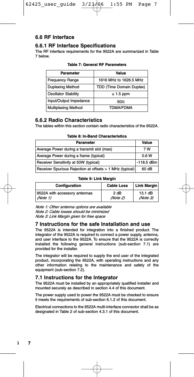 766.6 RF Interface6.6.1 RF Interface SpecificationsThe RF interface requirements for the 9522A are summarized in Table7 below.Table 7: General RF Parameters6.6.2 Radio CharacteristicsThe tables within this section contain radio characteristics of the 9522A.Table 8: In-Band CharacteristicsTable 9: Link MarginNote 1: Other antenna options are available Note 2: Cable losses should be minimized Note 3: Link Margin given for free space7 Instructions for the safe Installation and useThe 9522A is intended for integration into a finished product. Theintegrator of the 9522A is required to connect a power supply, antenna,and user interface to the 9522A. To ensure that the 9522A is correctlyinstalled the following general instructions (sub-section 7.1) areprovided for the installer.The integrator will be required to supply the end user of the integratedproduct, incorporating the 9522A, with operating instructions and anyother information relating to the maintenance and safety of theequipment (sub-section 7.2).7.1 Instructions for the IntegratorThe 9522A must be installed by an appropriately qualified installer andmounted securely as described in section 4.4 of this document.The power supply used to power the 9522A must be checked to ensureit meets the requirements of sub-section 6.1.2 of this document.Electrical connections to the 9522A multi-interface connector shall be asdesignated in Table 2 of sub-section 4.3.1 of this document.Parameter ValueAverage Power during a transmit slot (max) 7 WAverage Power during a frame (typical) 0.6 WReceiver Sensitivity at 50W (typical) -118.5 dBmReceiver Spurious Rejection at offsets &gt; 1 MHz (typical) 60 dBParameter ValueFrequency Range 1616 MHz to 1626.5 MHzDuplexing Method TDD (Time Domain Duplex)Oscillator Stability ± 1.5 ppmInput/Output Impedance 50ȉMultiplexing Method TDMA/FDMAConfiguration Cable Loss Link Margin9522A with accessory antennas(Note 1)2 dB (Note 2)13.1 dB (Note 3)62425_user_guide  3/23/06  1:55 PM  Page 7