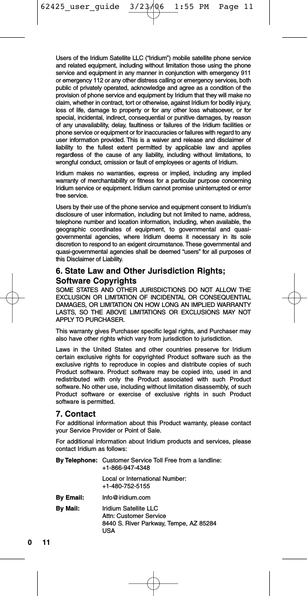 110Users of the Iridium Satellite LLC (“Iridium”) mobile satellite phone serviceand related equipment, including without limitation those using the phoneservice and equipment in any manner in conjunction with emergency 911or emergency 112 or any other distress calling or emergency services, bothpublic of privately operated, acknowledge and agree as a condition of theprovision of phone service and equipment by Iridium that they will make noclaim, whether in contract, tort or otherwise, against Iridium for bodily injury,loss of life, damage to property or for any other loss whatsoever, or forspecial, incidental, indirect, consequential or punitive damages, by reasonof any unavailability, delay, faultiness or failures of the Iridium facilities orphone service or equipment or for inaccuracies or failures with regard to anyuser information provided. This is a waiver and release and disclaimer ofliability to the fullest extent permitted by applicable law and appliesregardless of the cause of any liability, including without limitations, towrongful conduct, omission or fault of employees or agents of Iridium.Iridium makes no warranties, express or implied, including any impliedwarranty of merchantability or fitness for a particular purpose concerningIridium service or equipment. Iridium cannot promise uninterrupted or errorfree service.Users by their use of the phone service and equipment consent to Iridium’sdisclosure of user information, including but not limited to name, address,telephone number and location information, including, when available, thegeographic coordinates of equipment, to governmental and quasi-governmental agencies, where Iridium deems it necessary in its solediscretion to respond to an exigent circumstance. These governmental andquasi-governmental agencies shall be deemed “users” for all purposes ofthis Disclaimer of Liability.6. State Law and Other Jurisdiction Rights;Software CopyrightsSOME STATES AND OTHER JURISDICTIONS DO NOT ALLOW THEEXCLUSION OR LIMITATION OF INCIDENTAL OR CONSEQUENTIALDAMAGES, OR LIMITATION ON HOW LONG AN IMPLIED WARRANTYLASTS, SO THE ABOVE LIMITATIONS OR EXCLUSIONS MAY NOTAPPLY TO PURCHASER.This warranty gives Purchaser specific legal rights, and Purchaser mayalso have other rights which vary from jurisdiction to jurisdiction.Laws in the United States and other countries preserve for Iridiumcertain exclusive rights for copyrighted Product software such as theexclusive rights to reproduce in copies and distribute copies of suchProduct software. Product software may be copied into, used in andredistributed with only the Product associated with such Productsoftware. No other use, including without limitation disassembly, of suchProduct software or exercise of exclusive rights in such Productsoftware is permitted.7. ContactFor additional information about this Product warranty, please contactyour Service Provider or Point of Sale.For additional information about Iridium products and services, pleasecontact Iridium as follows:By Telephone: Customer Service Toll Free from a landline:+1-866-947-4348 Local or International Number:+1-480-752-5155By Email: Info@iridium.comBy Mail: Iridium Satellite LLCAttn: Customer Service8440 S. River Parkway, Tempe, AZ 85284 USA62425_user_guide  3/23/06  1:55 PM  Page 11