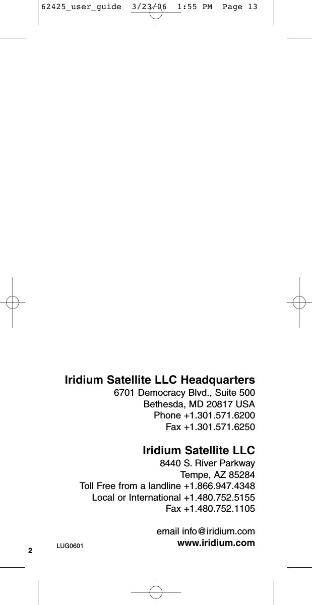 2Iridium Satellite LLC Headquarters6701 Democracy Blvd., Suite 500Bethesda, MD 20817 USAPhone +1.301.571.6200Fax +1.301.571.6250Iridium Satellite LLC8440 S. River ParkwayTempe, AZ 85284Toll Free from a landline +1.866.947.4348Local or International +1.480.752.5155Fax +1.480.752.1105email info@iridium.comwww.iridium.comLUG060162425_user_guide  3/23/06  1:55 PM  Page 13