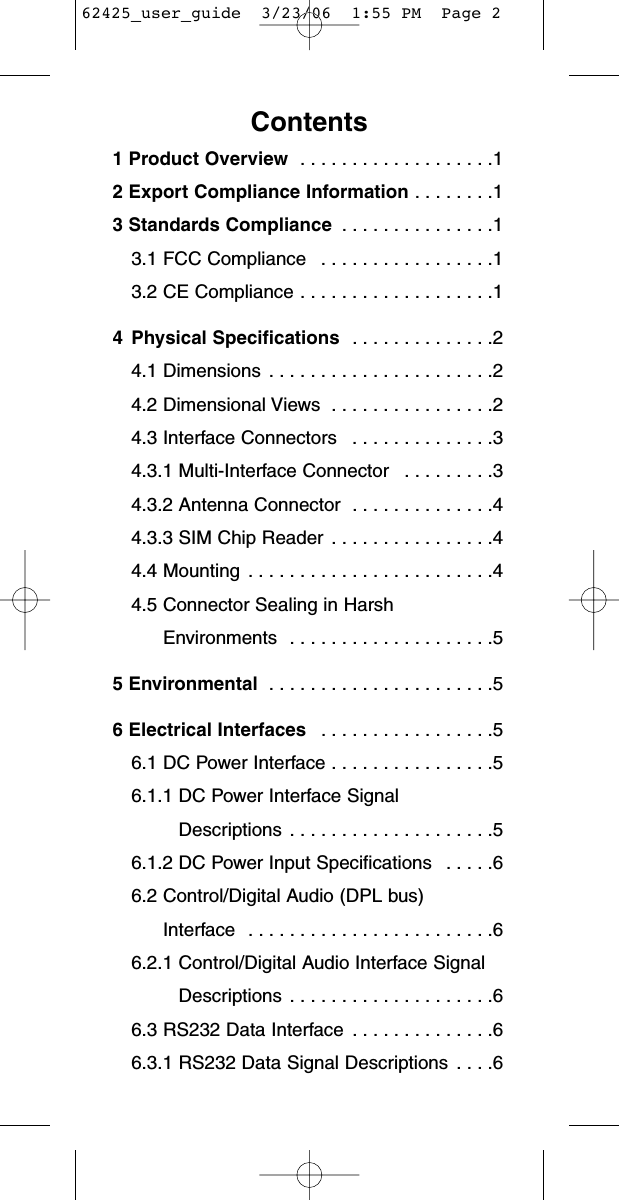 Contents1 Product Overview  . . . . . . . . . . . . . . . . . . .12 Export Compliance Information . . . . . . . .13 Standards Compliance  . . . . . . . . . . . . . . .13.1 FCC Compliance  . . . . . . . . . . . . . . . . .13.2 CE Compliance . . . . . . . . . . . . . . . . . . .14 Physical Specifications  . . . . . . . . . . . . . .24.1 Dimensions  . . . . . . . . . . . . . . . . . . . . . .24.2 Dimensional Views  . . . . . . . . . . . . . . . .24.3 Interface Connectors  . . . . . . . . . . . . . .34.3.1 Multi-Interface Connector  . . . . . . . . .34.3.2 Antenna Connector  . . . . . . . . . . . . . .44.3.3 SIM Chip Reader  . . . . . . . . . . . . . . . .44.4 Mounting  . . . . . . . . . . . . . . . . . . . . . . . .44.5 Connector Sealing in HarshEnvironments  . . . . . . . . . . . . . . . . . . . .55 Environmental  . . . . . . . . . . . . . . . . . . . . . .56 Electrical Interfaces  . . . . . . . . . . . . . . . . .56.1 DC Power Interface . . . . . . . . . . . . . . . .56.1.1 DC Power Interface SignalDescriptions  . . . . . . . . . . . . . . . . . . . .56.1.2 DC Power Input Specifications  . . . . .66.2 Control/Digital Audio (DPL bus) Interface  . . . . . . . . . . . . . . . . . . . . . . . .66.2.1 Control/Digital Audio Interface SignalDescriptions  . . . . . . . . . . . . . . . . . . . .66.3 RS232 Data Interface  . . . . . . . . . . . . . .66.3.1 RS232 Data Signal Descriptions  . . . .662425_user_guide  3/23/06  1:55 PM  Page 2