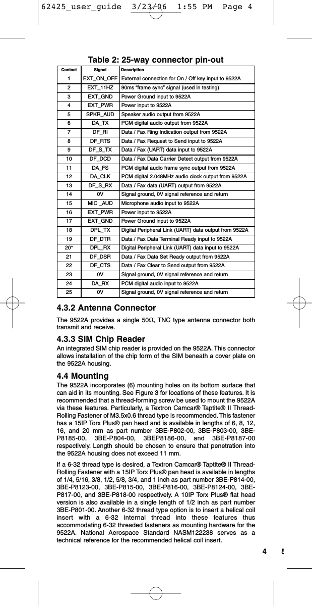 54Table 2: 25-way connector pin-out4.3.2 Antenna ConnectorThe 9522A provides a single 50ȉ, TNC type antenna connector bothtransmit and receive.4.3.3 SIM Chip ReaderAn integrated SIM chip reader is provided on the 9522A. This connectorallows installation of the chip form of the SIM beneath a cover plate onthe 9522A housing.4.4 MountingThe 9522A incorporates (6) mounting holes on its bottom surface thatcan aid in its mounting. See Figure 3 for locations of these features. It isrecommended that a thread-forming screw be used to mount the 9522Avia these features. Particularly, a Textron Camcar® Taptite® II Thread-Rolling Fastener of M3.5x0.6 thread type is recommended. This fastenerhas a 15IP Torx Plus® pan head and is available in lengths of 6, 8, 12,16, and 20 mm as part number 3BE-P802-00, 3BE-P803-00, 3BE-P8185-00, 3BE-P804-00, 3BEP8186-00, and 3BE-P8187-00respectively. Length should be chosen to ensure that penetration intothe 9522A housing does not exceed 11 mm.If a 6-32 thread type is desired, a Textron Camcar® Taptite® II Thread-Rolling Fastener with a 15IP Torx Plus® pan head is available in lengthsof 1/4, 5/16, 3/8, 1/2, 5/8, 3/4, and 1 inch as part number 3BE-P814-00,3BE-P8123-00, 3BE-P815-00, 3BE-P816-00, 3BE-P8124-00, 3BE-P817-00, and 3BE-P818-00 respectively. A 10IP Torx Plus® flat headversion is also available in a single length of 1/2 inch as part number3BE-P801-00. Another 6-32 thread type option is to insert a helical coilinsert with a 6-32 internal thread into these features thusaccommodating 6-32 threaded fasteners as mounting hardware for the9522A. National Aerospace Standard NASM122238 serves as atechnical reference for the recommended helical coil insert.Contact Signal Description1EXT_ON_OFF External connection for On / Off key input to 9522A2EXT_11HZ 90ms “frame sync” signal (used in testing)3EXT_GND Power Ground input to 9522A4EXT_PWR Power input to 9522A5SPKR_AUD Speaker audio output from 9522A6DA_TX PCM digital audio output from 9522A7DF_RI Data / Fax Ring Indication output from 9522A8DF_RTS Data / Fax Request to Send input to 9522A9DF_S_TX Data / Fax (UART) data input to 9522A10 DF_DCD Data / Fax Data Carrier Detect output from 9522A11 DA_FS PCM digital audio frame sync output from 9522A12 DA_CLK PCM digital 2.048MHz audio clock output from 9522A13 DF_S_RX Data / Fax data (UART) output from 9522A14 0V Signal ground, 0V signal reference and return15 MIC _AUD Microphone audio input to 9522A16 EXT_PWR Power input to 9522A17 EXT_GND Power Ground input to 9522A18 DPL_TX Digital Peripheral Link (UART) data output from 9522A19 DF_DTR Data / Fax Data Terminal Ready input to 9522A20* DPL_RX Digital Peripheral Link (UART) data input to 9522A21 DF_DSR Data / Fax Data Set Ready output from 9522A22 DF_CTS Data / Fax Clear to Send output from 9522A23 0V Signal ground, 0V signal reference and return24 DA_RX PCM digital audio input to 9522A25 0V Signal ground, 0V signal reference and return62425_user_guide  3/23/06  1:55 PM  Page 4