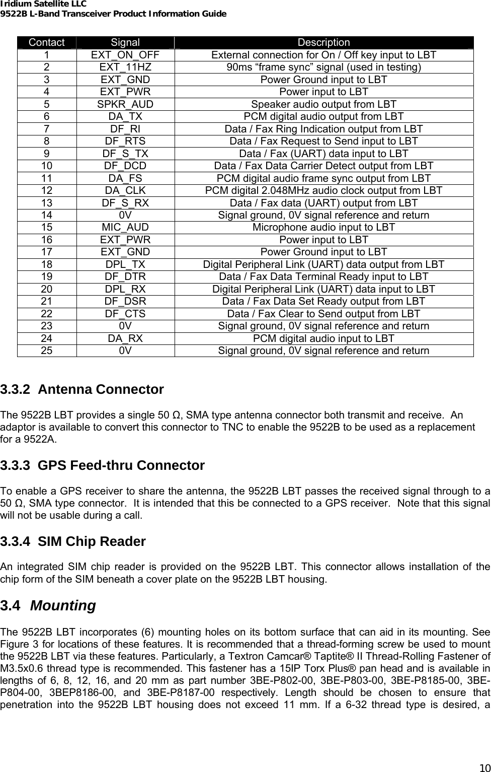 Iridium Satellite LLC 9522B L-Band Transceiver Product Information Guide   Contact  Signal  Description 1  EXT_ON_OFF  External connection for On / Off key input to LBT 2  EXT_11HZ  90ms “frame sync” signal (used in testing) 3  EXT_GND  Power Ground input to LBT 4  EXT_PWR  Power input to LBT 5  SPKR_AUD  Speaker audio output from LBT 6  DA_TX  PCM digital audio output from LBT 7  DF_RI  Data / Fax Ring Indication output from LBT 8  DF_RTS  Data / Fax Request to Send input to LBT 9  DF_S_TX  Data / Fax (UART) data input to LBT 10  DF_DCD  Data / Fax Data Carrier Detect output from LBT 11  DA_FS  PCM digital audio frame sync output from LBT 12  DA_CLK  PCM digital 2.048MHz audio clock output from LBT 13  DF_S_RX  Data / Fax data (UART) output from LBT 14  0V  Signal ground, 0V signal reference and return 15  MIC_AUD  Microphone audio input to LBT 16  EXT_PWR  Power input to LBT 17  EXT_GND  Power Ground input to LBT 18  DPL_TX  Digital Peripheral Link (UART) data output from LBT 19  DF_DTR  Data / Fax Data Terminal Ready input to LBT 20  DPL_RX  Digital Peripheral Link (UART) data input to LBT 21  DF_DSR  Data / Fax Data Set Ready output from LBT 22  DF_CTS  Data / Fax Clear to Send output from LBT 23  0V  Signal ground, 0V signal reference and return 24  DA_RX  PCM digital audio input to LBT 25  0V  Signal ground, 0V signal reference and return   3.3.2 Antenna Connector  The 9522B LBT provides a single 50 Ω, SMA type antenna connector both transmit and receive.  An adaptor is available to convert this connector to TNC to enable the 9522B to be used as a replacement for a 9522A.  3.3.3 GPS Feed-thru Connector  To enable a GPS receiver to share the antenna, the 9522B LBT passes the received signal through to a 50 Ω, SMA type connector.  It is intended that this be connected to a GPS receiver.  Note that this signal will not be usable during a call.  3.3.4 SIM Chip Reader  An integrated SIM chip reader is provided on the 9522B LBT. This connector allows installation of the chip form of the SIM beneath a cover plate on the 9522B LBT housing.  3.4  Mounting  The 9522B LBT incorporates (6) mounting holes on its bottom surface that can aid in its mounting. See Figure 3 for locations of these features. It is recommended that a thread-forming screw be used to mount the 9522B LBT via these features. Particularly, a Textron Camcar® Taptite® II Thread-Rolling Fastener of M3.5x0.6 thread type is recommended. This fastener has a 15IP Torx Plus® pan head and is available in lengths of 6, 8, 12, 16, and 20 mm as part number 3BE-P802-00, 3BE-P803-00, 3BE-P8185-00, 3BE-P804-00, 3BEP8186-00, and 3BE-P8187-00 respectively. Length should be chosen to ensure that penetration into the 9522B LBT housing does not exceed 11 mm. If a 6-32 thread type is desired, a 10 