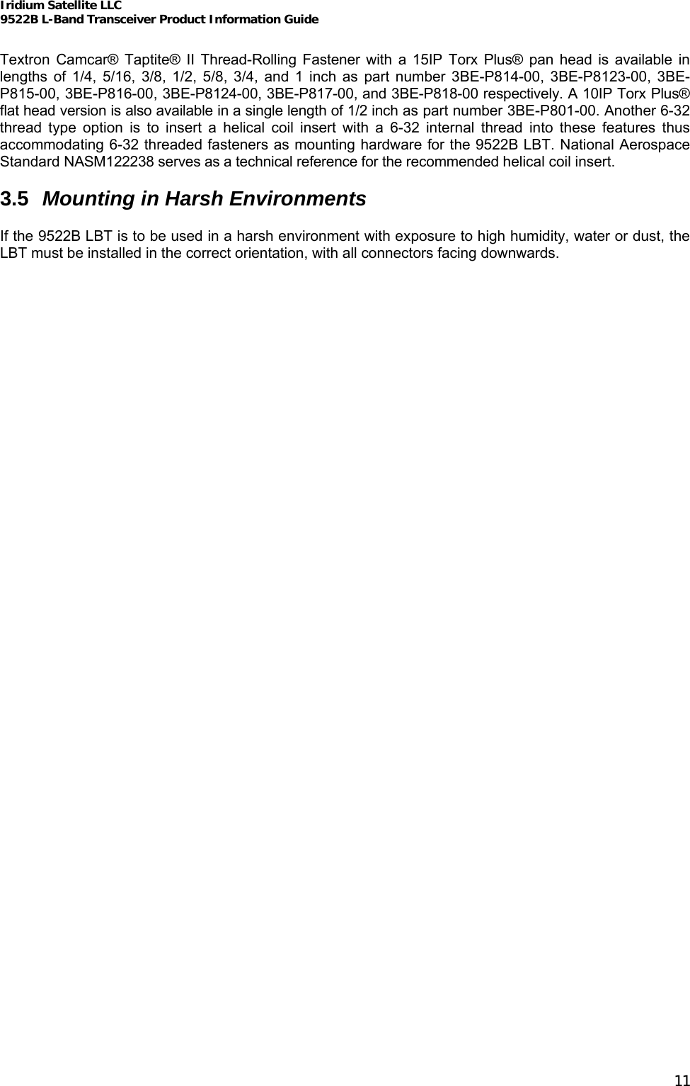 Iridium Satellite LLC 9522B L-Band Transceiver Product Information Guide   Textron Camcar® Taptite® II Thread-Rolling Fastener with a 15IP Torx Plus® pan head is available in lengths of 1/4, 5/16, 3/8, 1/2, 5/8, 3/4, and 1 inch as part number 3BE-P814-00, 3BE-P8123-00, 3BE-P815-00, 3BE-P816-00, 3BE-P8124-00, 3BE-P817-00, and 3BE-P818-00 respectively. A 10IP Torx Plus® flat head version is also available in a single length of 1/2 inch as part number 3BE-P801-00. Another 6-32 thread type option is to insert a helical coil insert with a 6-32 internal thread into these features thus accommodating 6-32 threaded fasteners as mounting hardware for the 9522B LBT. National Aerospace Standard NASM122238 serves as a technical reference for the recommended helical coil insert.  3.5  Mounting in Harsh Environments  If the 9522B LBT is to be used in a harsh environment with exposure to high humidity, water or dust, the LBT must be installed in the correct orientation, with all connectors facing downwards.   11 