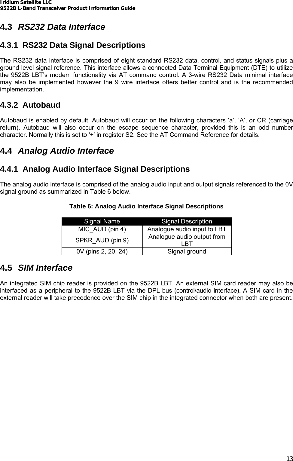 Iridium Satellite LLC 9522B L-Band Transceiver Product Information Guide   4.3  RS232 Data Interface  4.3.1  RS232 Data Signal Descriptions  The RS232 data interface is comprised of eight standard RS232 data, control, and status signals plus a ground level signal reference. This interface allows a connected Data Terminal Equipment (DTE) to utilize the 9522B LBT’s modem functionality via AT command control. A 3-wire RS232 Data minimal interface may also be implemented however the 9 wire interface offers better control and is the recommended implementation.  4.3.2 Autobaud  Autobaud is enabled by default. Autobaud will occur on the following characters ‘a’, ‘A’, or CR (carriage return). Autobaud will also occur on the escape sequence character, provided this is an odd number character. Normally this is set to ‘+’ in register S2. See the AT Command Reference for details.  4.4  Analog Audio Interface  4.4.1  Analog Audio Interface Signal Descriptions  The analog audio interface is comprised of the analog audio input and output signals referenced to the 0V signal ground as summarized in Table 6 below. Table 6: Analog Audio Interface Signal Descriptions Signal Name  Signal Description MIC_AUD (pin 4)  Analogue audio input to LBT SPKR_AUD (pin 9)  Analogue audio output from LBT 0V (pins 2, 20, 24)  Signal ground  4.5  SIM Interface  An integrated SIM chip reader is provided on the 9522B LBT. An external SIM card reader may also be interfaced as a peripheral to the 9522B LBT via the DPL bus (control/audio interface). A SIM card in the external reader will take precedence over the SIM chip in the integrated connector when both are present.  13 