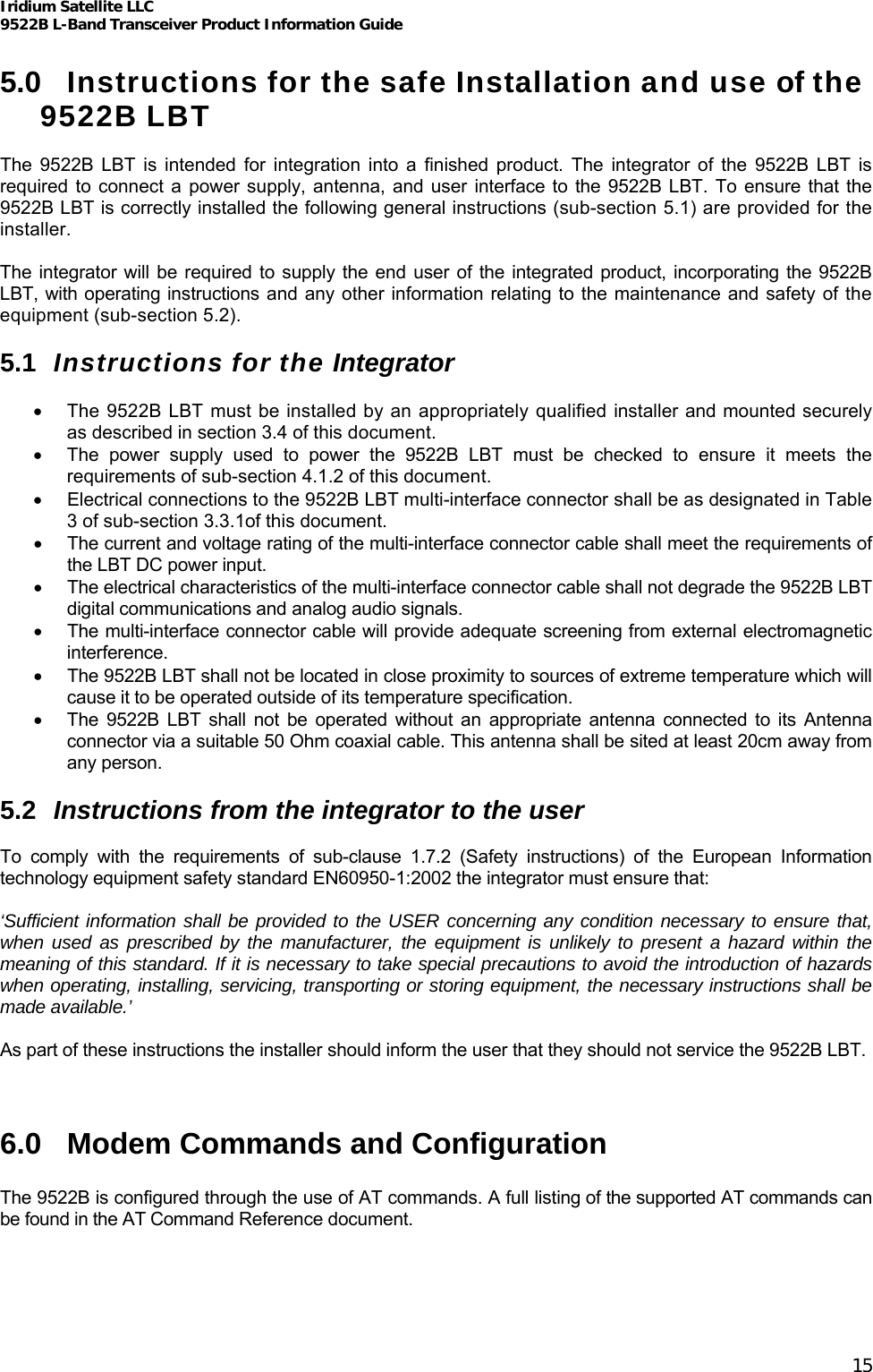 Iridium Satellite LLC 9522B L-Band Transceiver Product Information Guide   5.0  Instructions for the safe Installation and use of the 9522B LBT  The 9522B LBT is intended for integration into a finished product. The integrator of the 9522B LBT is required to connect a power supply, antenna, and user interface to the 9522B LBT. To ensure that the 9522B LBT is correctly installed the following general instructions (sub-section 5.1) are provided for the installer.  The integrator will be required to supply the end user of the integrated product, incorporating the 9522B LBT, with operating instructions and any other information relating to the maintenance and safety of the equipment (sub-section 5.2).  5.1  Instructions for the Integrator  •  The 9522B LBT must be installed by an appropriately qualified installer and mounted securely as described in section 3.4 of this document. •  The power supply used to power the 9522B LBT must be checked to ensure it meets the requirements of sub-section 4.1.2 of this document. •  Electrical connections to the 9522B LBT multi-interface connector shall be as designated in Table 3 of sub-section 3.3.1of this document. •  The current and voltage rating of the multi-interface connector cable shall meet the requirements of the LBT DC power input. • The electrical characteristics of the multi-interface connector cable shall not degrade the 9522B LBT digital communications and analog audio signals. •  The multi-interface connector cable will provide adequate screening from external electromagnetic interference. •  The 9522B LBT shall not be located in close proximity to sources of extreme temperature which will cause it to be operated outside of its temperature specification. •  The 9522B LBT shall not be operated without an appropriate antenna connected to its Antenna connector via a suitable 50 Ohm coaxial cable. This antenna shall be sited at least 20cm away from any person.  5.2  Instructions from the integrator to the user  To comply with the requirements of sub-clause 1.7.2 (Safety instructions) of the European Information technology equipment safety standard EN60950-1:2002 the integrator must ensure that:  ‘Sufficient information shall be provided to the USER concerning any condition necessary to ensure that, when used as prescribed by the manufacturer, the equipment is unlikely to present a hazard within the meaning of this standard. If it is necessary to take special precautions to avoid the introduction of hazards when operating, installing, servicing, transporting or storing equipment, the necessary instructions shall be made available.’  As part of these instructions the installer should inform the user that they should not service the 9522B LBT.   6.0  Modem Commands and Configuration  The 9522B is configured through the use of AT commands. A full listing of the supported AT commands can be found in the AT Command Reference document. 15 