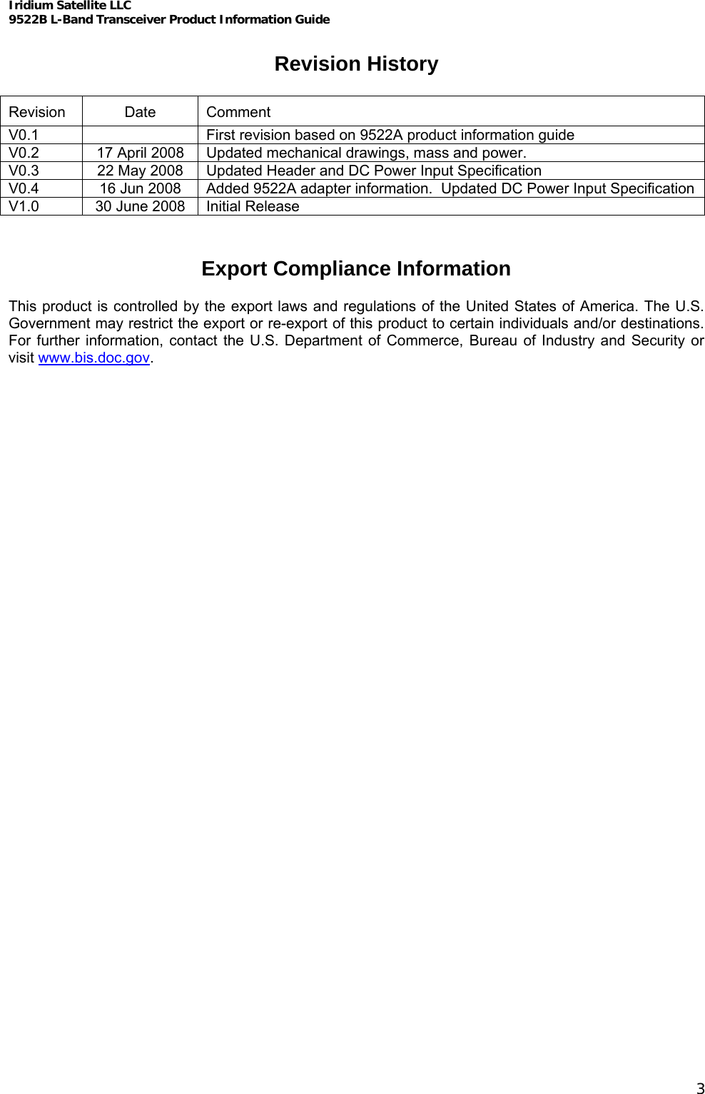Iridium Satellite LLC 9522B L-Band Transceiver Product Information Guide   Revision History  Revision Date Comment V0.1    First revision based on 9522A product information guide V0.2  17 April 2008  Updated mechanical drawings, mass and power. V0.3  22 May 2008  Updated Header and DC Power Input Specification V0.4  16 Jun 2008  Added 9522A adapter information.  Updated DC Power Input Specification V1.0  30 June 2008  Initial Release   Export Compliance Information  This product is controlled by the export laws and regulations of the United States of America. The U.S. Government may restrict the export or re-export of this product to certain individuals and/or destinations. For further information, contact the U.S. Department of Commerce, Bureau of Industry and Security or visit www.bis.doc.gov.    3 