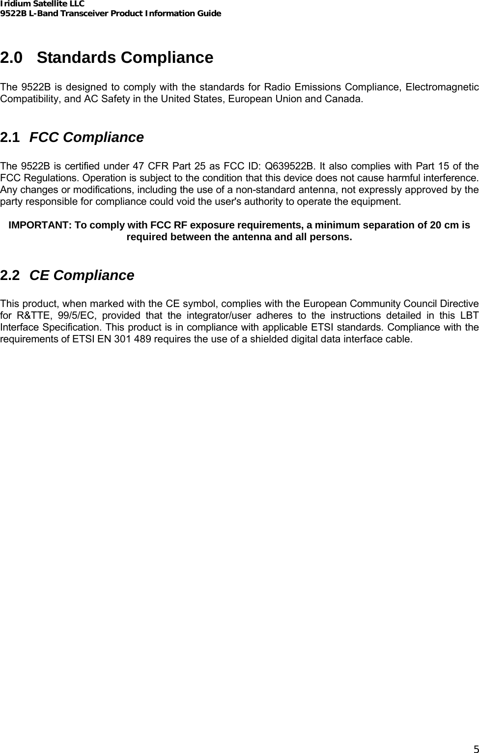 Iridium Satellite LLC 9522B L-Band Transceiver Product Information Guide   2.0 Standards Compliance  The 9522B is designed to comply with the standards for Radio Emissions Compliance, Electromagnetic Compatibility, and AC Safety in the United States, European Union and Canada.  2.1  FCC Compliance  The 9522B is certified under 47 CFR Part 25 as FCC ID: Q639522B. It also complies with Part 15 of the FCC Regulations. Operation is subject to the condition that this device does not cause harmful interference. Any changes or modifications, including the use of a non-standard antenna, not expressly approved by the party responsible for compliance could void the user&apos;s authority to operate the equipment.  IMPORTANT: To comply with FCC RF exposure requirements, a minimum separation of 20 cm is required between the antenna and all persons.  2.2  CE Compliance  This product, when marked with the CE symbol, complies with the European Community Council Directive for R&amp;TTE, 99/5/EC, provided that the integrator/user adheres to the instructions detailed in this LBT Interface Specification. This product is in compliance with applicable ETSI standards. Compliance with the requirements of ETSI EN 301 489 requires the use of a shielded digital data interface cable. 5 