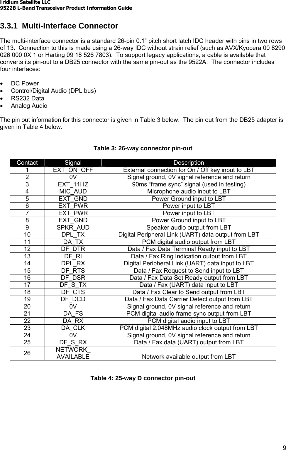 Iridium Satellite LLC 9522B L-Band Transceiver Product Information Guide   3.3.1 Multi-Interface Connector  The multi-interface connector is a standard 26-pin 0.1” pitch short latch IDC header with pins in two rows of 13.  Connection to this is made using a 26-way IDC without strain relief (such as AVX/Kyocera 00 8290 026 000 0X 1 or Harting 09 18 526 7803).  To support legacy applications, a cable is available that converts its pin-out to a DB25 connector with the same pin-out as the 9522A.  The connector includes four interfaces:  • DC Power •  Control/Digital Audio (DPL bus) • RS232 Data • Analog Audio  The pin out information for this connector is given in Table 3 below.  The pin out from the DB25 adapter is given in Table 4 below.  Table 3: 26-way connector pin-out Contact  Signal  Description 1  EXT_ON_OFF  External connection for On / Off key input to LBT 2  0V  Signal ground, 0V signal reference and return 3  EXT_11HZ  90ms “frame sync” signal (used in testing) 4  MIC_AUD  Microphone audio input to LBT 5  EXT_GND  Power Ground input to LBT 6  EXT_PWR  Power input to LBT 7  EXT_PWR  Power input to LBT 8  EXT_GND  Power Ground input to LBT 9  SPKR_AUD  Speaker audio output from LBT 10  DPL_TX  Digital Peripheral Link (UART) data output from LBT 11  DA_TX  PCM digital audio output from LBT 12  DF_DTR  Data / Fax Data Terminal Ready input to LBT 13  DF_RI  Data / Fax Ring Indication output from LBT 14  DPL_RX  Digital Peripheral Link (UART) data input to LBT 15  DF_RTS  Data / Fax Request to Send input to LBT 16  DF_DSR  Data / Fax Data Set Ready output from LBT 17  DF_S_TX  Data / Fax (UART) data input to LBT 18  DF_CTS  Data / Fax Clear to Send output from LBT 19  DF_DCD  Data / Fax Data Carrier Detect output from LBT 20  0V  Signal ground, 0V signal reference and return 21  DA_FS  PCM digital audio frame sync output from LBT 22  DA_RX  PCM digital audio input to LBT 23  DA_CLK  PCM digital 2.048MHz audio clock output from LBT 24  0V  Signal ground, 0V signal reference and return 25  DF_S_RX  Data / Fax data (UART) output from LBT 26  NETWORK_ AVAILABLE  Network available output from LBT  Table 4: 25-way D connector pin-out 9 