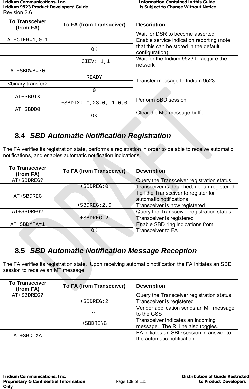 Iridium Communications, Inc.                                                           Information Contained in this Guide  Iridium 9523 Product Developers’ Guide                                          is Subject to Change Without Notice  Revision 2.6 Iridium Communications, Inc.                                          Distribution of Guide Restricted Proprietary &amp; Confidential Information                         Page 108 of 115                                        to Product Developers Only           To Transceiver (from FA)  To FA (from Transceiver)  Description     Wait for DSR to become asserted AT+CIER=1,0,1   Enable service indication reporting (note that this can be stored in the default configuration)  OK  +CIEV: 1,1 Wait for the Iridium 9523 to acquire the network AT+SBDWB=70  Transfer message to Iridium 9523  READY&lt;binary transfer&gt;    0AT+SBDIX  Perform SBD session  +SBDIX: 0,23,0,-1,0,0AT+SBDD0  Clear the MO message buffer  OK 8.4  SBD Automatic Notification Registration The FA verifies its registration state, performs a registration in order to be able to receive automatic notifications, and enables automatic notification indications. To Transceiver (from FA)  To FA (from Transceiver)  Description AT+SBDREG?   Query the Transceiver registration status  +SBDREG:0 Transceiver is detached, i.e. un-registered AT+SBDREG  Tell the Transceiver to register for automatic notifications  +SBDREG:2,0 Transceiver is now registered AT+SBDREG?   Query the Transceiver registration status  +SBDREG:2 Transceiver is registered AT+SBDMTA=1  Enable SBD ring indications from Transceiver to FA  OK 8.5  SBD Automatic Notification Message Reception The FA verifies its registration state.  Upon receiving automatic notification the FA initiates an SBD session to receive an MT message. To Transceiver (from FA)  To FA (from Transceiver)  Description AT+SBDREG?   Query the Transceiver registration status  +SBDREG:2 Transceiver is registered  … Vendor application sends an MT message to the GSS  +SBDRING Transceiver indicates an incoming message.  The RI line also toggles. AT+SBDIXA  FA initiates an SBD session in answer to the automatic notification 