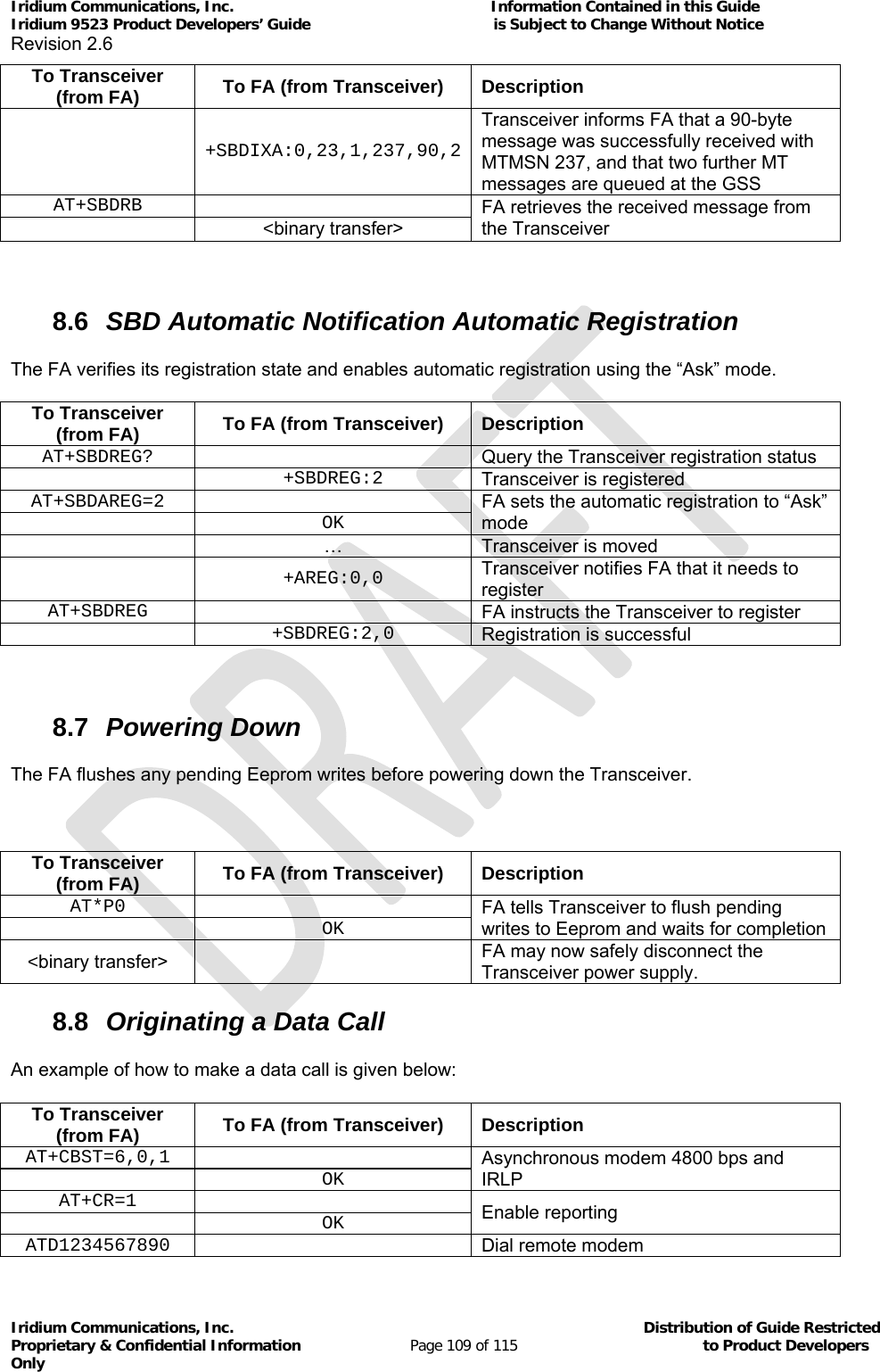 Iridium Communications, Inc.                                                           Information Contained in this Guide  Iridium 9523 Product Developers’ Guide                                          is Subject to Change Without Notice  Revision 2.6 Iridium Communications, Inc.                                          Distribution of Guide Restricted Proprietary &amp; Confidential Information                         Page 109 of 115                                        to Product Developers Only           To Transceiver (from FA)  To FA (from Transceiver)  Description  +SBDIXA:0,23,1,237,90,2Transceiver informs FA that a 90-byte message was successfully received with MTMSN 237, and that two further MT messages are queued at the GSS AT+SBDRB  FA retrieves the received message from the Transceiver  &lt;binary transfer&gt;   8.6  SBD Automatic Notification Automatic Registration The FA verifies its registration state and enables automatic registration using the “Ask” mode.  To Transceiver (from FA)  To FA (from Transceiver)  Description AT+SBDREG?   Query the Transceiver registration status  +SBDREG:2 Transceiver is registered AT+SBDAREG=2  FA sets the automatic registration to “Ask” mode  OK  …  Transceiver is moved  +AREG:0,0 Transceiver notifies FA that it needs to register AT+SBDREG   FA instructs the Transceiver to register  +SBDREG:2,0 Registration is successful  8.7  Powering Down The FA flushes any pending Eeprom writes before powering down the Transceiver.  To Transceiver (from FA)  To FA (from Transceiver)  Description AT*P0  FA tells Transceiver to flush pending writes to Eeprom and waits for completion  OK&lt;binary transfer&gt;   FA may now safely disconnect the Transceiver power supply. 8.8  Originating a Data Call An example of how to make a data call is given below: To Transceiver (from FA)  To FA (from Transceiver)  Description AT+CBST=6,0,1  Asynchronous modem 4800 bps and IRLP  OK AT+CR=1  Enable reporting  OK ATD1234567890  Dial remote modem