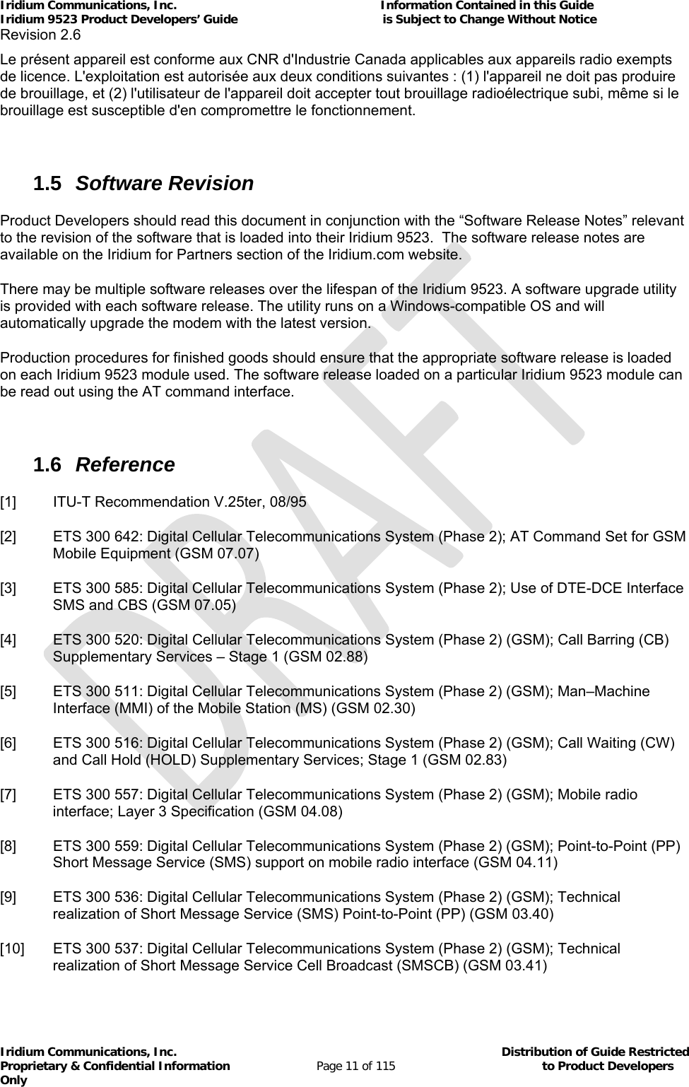 Iridium Communications, Inc.                                                           Information Contained in this Guide  Iridium 9523 Product Developers’ Guide                                          is Subject to Change Without Notice  Revision 2.6 Iridium Communications, Inc.                                          Distribution of Guide Restricted Proprietary &amp; Confidential Information                         Page 11 of 115                                        to Product Developers Only           Le présent appareil est conforme aux CNR d&apos;Industrie Canada applicables aux appareils radio exempts de licence. L&apos;exploitation est autorisée aux deux conditions suivantes : (1) l&apos;appareil ne doit pas produire de brouillage, et (2) l&apos;utilisateur de l&apos;appareil doit accepter tout brouillage radioélectrique subi, même si le brouillage est susceptible d&apos;en compromettre le fonctionnement.  1.5  Software Revision Product Developers should read this document in conjunction with the “Software Release Notes” relevant to the revision of the software that is loaded into their Iridium 9523.  The software release notes are available on the Iridium for Partners section of the Iridium.com website. There may be multiple software releases over the lifespan of the Iridium 9523. A software upgrade utility is provided with each software release. The utility runs on a Windows-compatible OS and will automatically upgrade the modem with the latest version. Production procedures for finished goods should ensure that the appropriate software release is loaded on each Iridium 9523 module used. The software release loaded on a particular Iridium 9523 module can be read out using the AT command interface.  1.6  Reference [1]  ITU-T Recommendation V.25ter, 08/95 [2]  ETS 300 642: Digital Cellular Telecommunications System (Phase 2); AT Command Set for GSM Mobile Equipment (GSM 07.07) [3]  ETS 300 585: Digital Cellular Telecommunications System (Phase 2); Use of DTE-DCE Interface SMS and CBS (GSM 07.05) [4]  ETS 300 520: Digital Cellular Telecommunications System (Phase 2) (GSM); Call Barring (CB) Supplementary Services – Stage 1 (GSM 02.88) [5]  ETS 300 511: Digital Cellular Telecommunications System (Phase 2) (GSM); Man–Machine Interface (MMI) of the Mobile Station (MS) (GSM 02.30)   [6]  ETS 300 516: Digital Cellular Telecommunications System (Phase 2) (GSM); Call Waiting (CW) and Call Hold (HOLD) Supplementary Services; Stage 1 (GSM 02.83) [7]  ETS 300 557: Digital Cellular Telecommunications System (Phase 2) (GSM); Mobile radio interface; Layer 3 Specification (GSM 04.08) [8]  ETS 300 559: Digital Cellular Telecommunications System (Phase 2) (GSM); Point-to-Point (PP) Short Message Service (SMS) support on mobile radio interface (GSM 04.11) [9]  ETS 300 536: Digital Cellular Telecommunications System (Phase 2) (GSM); Technical realization of Short Message Service (SMS) Point-to-Point (PP) (GSM 03.40) [10]  ETS 300 537: Digital Cellular Telecommunications System (Phase 2) (GSM); Technical realization of Short Message Service Cell Broadcast (SMSCB) (GSM 03.41) 