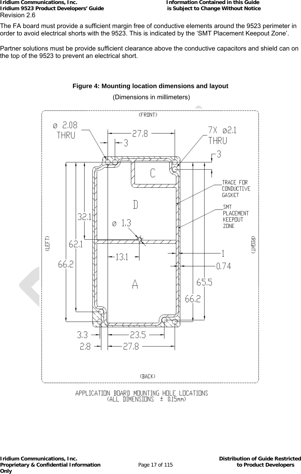 Iridium Communications, Inc.                                                           Information Contained in this Guide  Iridium 9523 Product Developers’ Guide                                          is Subject to Change Without Notice  Revision 2.6 Iridium Communications, Inc.                                          Distribution of Guide Restricted Proprietary &amp; Confidential Information                         Page 17 of 115                                        to Product Developers Only           The FA board must provide a sufficient margin free of conductive elements around the 9523 perimeter in order to avoid electrical shorts with the 9523. This is indicated by the ‘SMT Placement Keepout Zone’.  Partner solutions must be provide sufficient clearance above the conductive capacitors and shield can on the top of the 9523 to prevent an electrical short.  Figure 4: Mounting location dimensions and layout  (Dimensions in millimeters)    