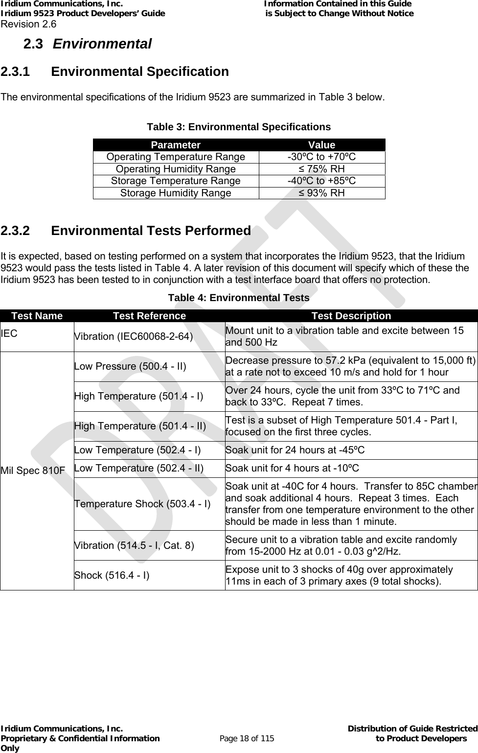 Iridium Communications, Inc.                                                           Information Contained in this Guide  Iridium 9523 Product Developers’ Guide                                          is Subject to Change Without Notice  Revision 2.6 Iridium Communications, Inc.                                          Distribution of Guide Restricted Proprietary &amp; Confidential Information                         Page 18 of 115                                        to Product Developers Only           2.3  Environmental 2.3.1 Environmental Specification The environmental specifications of the Iridium 9523 are summarized in Table 3 below.  Table 3: Environmental Specifications Parameter  Value Operating Temperature Range  -30ºC to +70ºC Operating Humidity Range  ≤ 75% RH Storage Temperature Range  -40ºC to +85ºC Storage Humidity Range  ≤ 93% RH  2.3.2  Environmental Tests Performed It is expected, based on testing performed on a system that incorporates the Iridium 9523, that the Iridium 9523 would pass the tests listed in Table 4. A later revision of this document will specify which of these the Iridium 9523 has been tested to in conjunction with a test interface board that offers no protection. Table 4: Environmental Tests Test Name  Test Reference  Test Description IEC  Vibration (IEC60068-2-64)  Mount unit to a vibration table and excite between 15 and 500 Hz Mil Spec 810F Low Pressure (500.4 - II)  Decrease pressure to 57.2 kPa (equivalent to 15,000 ft) at a rate not to exceed 10 m/s and hold for 1 hour High Temperature (501.4 - I)  Over 24 hours, cycle the unit from 33ºC to 71ºC and back to 33ºC.  Repeat 7 times.   High Temperature (501.4 - II)  Test is a subset of High Temperature 501.4 - Part I, focused on the first three cycles. Low Temperature (502.4 - I)  Soak unit for 24 hours at -45ºC Low Temperature (502.4 - II)  Soak unit for 4 hours at -10ºC Temperature Shock (503.4 - I) Soak unit at -40C for 4 hours.  Transfer to 85C chamber and soak additional 4 hours.  Repeat 3 times.  Each transfer from one temperature environment to the other should be made in less than 1 minute. Vibration (514.5 - I, Cat. 8)  Secure unit to a vibration table and excite randomly from 15-2000 Hz at 0.01 - 0.03 g^2/Hz. Shock (516.4 - I)  Expose unit to 3 shocks of 40g over approximately 11ms in each of 3 primary axes (9 total shocks).  