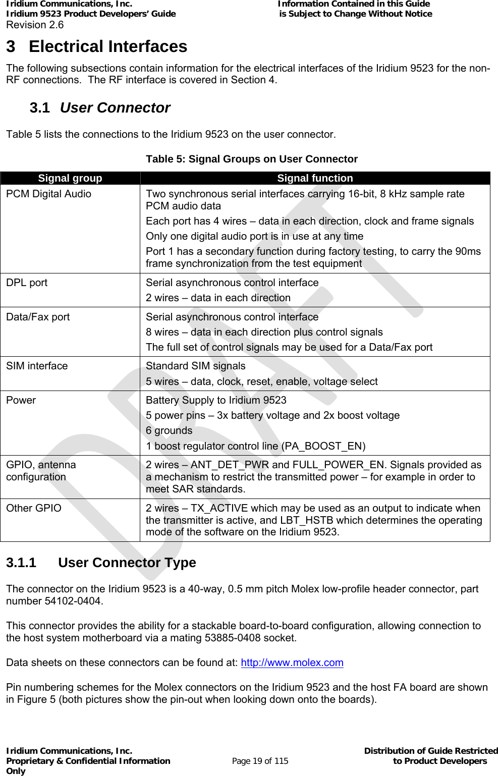 Iridium Communications, Inc.                                                           Information Contained in this Guide  Iridium 9523 Product Developers’ Guide                                          is Subject to Change Without Notice  Revision 2.6 Iridium Communications, Inc.                                          Distribution of Guide Restricted Proprietary &amp; Confidential Information                         Page 19 of 115                                        to Product Developers Only           3 Electrical Interfaces The following subsections contain information for the electrical interfaces of the Iridium 9523 for the non-RF connections.  The RF interface is covered in Section 4. 3.1  User Connector Table 5 lists the connections to the Iridium 9523 on the user connector. Table 5: Signal Groups on User Connector Signal group  Signal function PCM Digital Audio  Two synchronous serial interfaces carrying 16-bit, 8 kHz sample rate PCM audio data Each port has 4 wires – data in each direction, clock and frame signals Only one digital audio port is in use at any time Port 1 has a secondary function during factory testing, to carry the 90ms frame synchronization from the test equipment DPL port  Serial asynchronous control interface 2 wires – data in each direction Data/Fax port  Serial asynchronous control interface 8 wires – data in each direction plus control signals The full set of control signals may be used for a Data/Fax port SIM interface  Standard SIM signals 5 wires – data, clock, reset, enable, voltage select Power  Battery Supply to Iridium 9523  5 power pins – 3x battery voltage and 2x boost voltage 6 grounds 1 boost regulator control line (PA_BOOST_EN) GPIO, antenna configuration 2 wires – ANT_DET_PWR and FULL_POWER_EN. Signals provided as a mechanism to restrict the transmitted power – for example in order to meet SAR standards. Other GPIO  2 wires – TX_ACTIVE which may be used as an output to indicate when the transmitter is active, and LBT_HSTB which determines the operating mode of the software on the Iridium 9523. 3.1.1  User Connector Type The connector on the Iridium 9523 is a 40-way, 0.5 mm pitch Molex low-profile header connector, part number 54102-0404. This connector provides the ability for a stackable board-to-board configuration, allowing connection to the host system motherboard via a mating 53885-0408 socket. Data sheets on these connectors can be found at: http://www.molex.com Pin numbering schemes for the Molex connectors on the Iridium 9523 and the host FA board are shown in Figure 5 (both pictures show the pin-out when looking down onto the boards). 