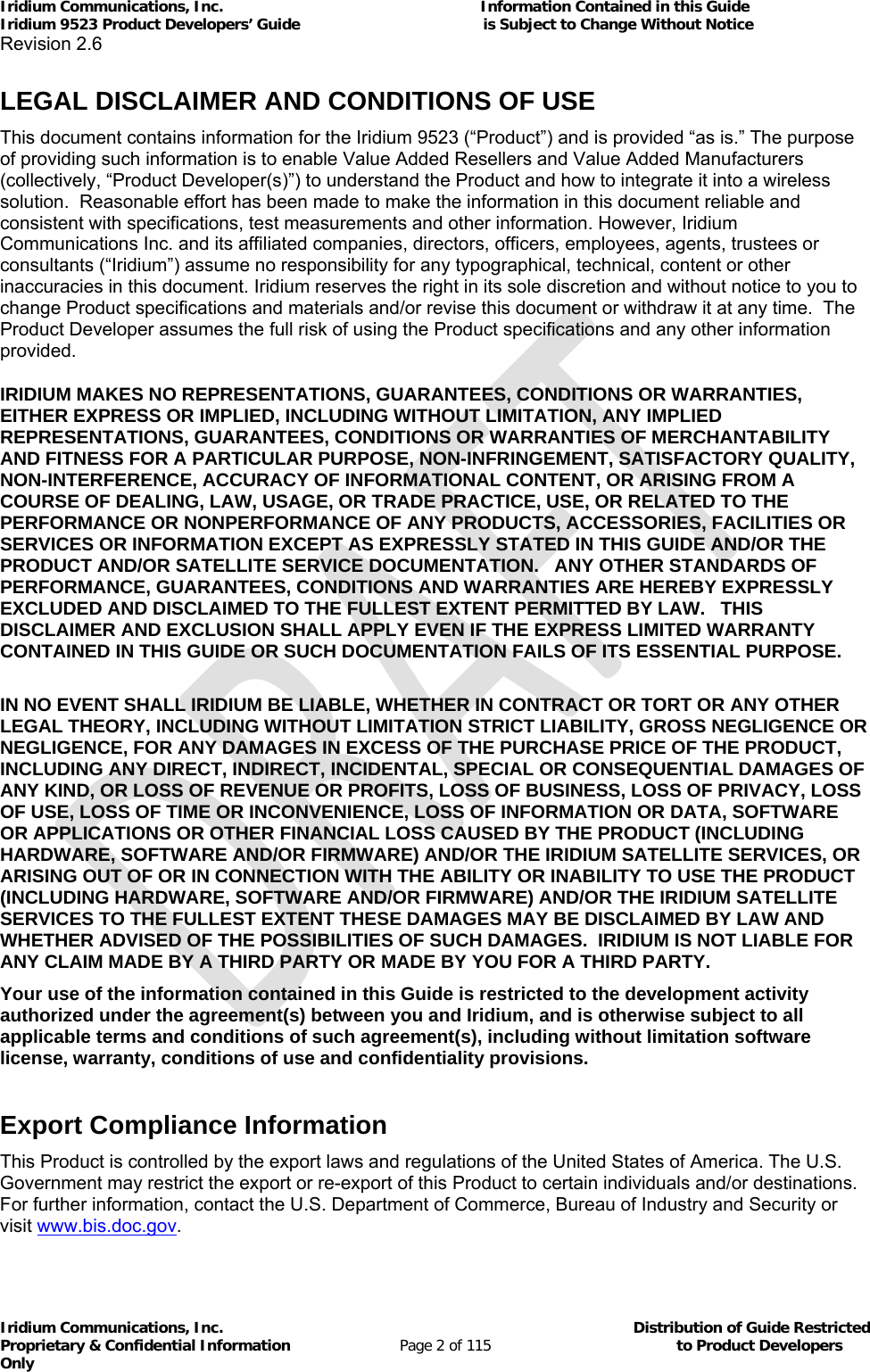 Iridium Communications, Inc.                                                           Information Contained in this Guide  Iridium 9523 Product Developers’ Guide                                          is Subject to Change Without Notice  Revision 2.6 Iridium Communications, Inc.                                          Distribution of Guide Restricted Proprietary &amp; Confidential Information                         Page 2 of 115                                        to Product Developers Only            LEGAL DISCLAIMER AND CONDITIONS OF USE This document contains information for the Iridium 9523 (“Product”) and is provided “as is.” The purpose of providing such information is to enable Value Added Resellers and Value Added Manufacturers (collectively, “Product Developer(s)”) to understand the Product and how to integrate it into a wireless solution.  Reasonable effort has been made to make the information in this document reliable and consistent with specifications, test measurements and other information. However, Iridium Communications Inc. and its affiliated companies, directors, officers, employees, agents, trustees or consultants (“Iridium”) assume no responsibility for any typographical, technical, content or other inaccuracies in this document. Iridium reserves the right in its sole discretion and without notice to you to change Product specifications and materials and/or revise this document or withdraw it at any time.  The Product Developer assumes the full risk of using the Product specifications and any other information provided.  IRIDIUM MAKES NO REPRESENTATIONS, GUARANTEES, CONDITIONS OR WARRANTIES, EITHER EXPRESS OR IMPLIED, INCLUDING WITHOUT LIMITATION, ANY IMPLIED REPRESENTATIONS, GUARANTEES, CONDITIONS OR WARRANTIES OF MERCHANTABILITY AND FITNESS FOR A PARTICULAR PURPOSE, NON-INFRINGEMENT, SATISFACTORY QUALITY, NON-INTERFERENCE, ACCURACY OF INFORMATIONAL CONTENT, OR ARISING FROM A COURSE OF DEALING, LAW, USAGE, OR TRADE PRACTICE, USE, OR RELATED TO THE PERFORMANCE OR NONPERFORMANCE OF ANY PRODUCTS, ACCESSORIES, FACILITIES OR SERVICES OR INFORMATION EXCEPT AS EXPRESSLY STATED IN THIS GUIDE AND/OR THE PRODUCT AND/OR SATELLITE SERVICE DOCUMENTATION.   ANY OTHER STANDARDS OF PERFORMANCE, GUARANTEES, CONDITIONS AND WARRANTIES ARE HEREBY EXPRESSLY EXCLUDED AND DISCLAIMED TO THE FULLEST EXTENT PERMITTED BY LAW.   THIS DISCLAIMER AND EXCLUSION SHALL APPLY EVEN IF THE EXPRESS LIMITED WARRANTY CONTAINED IN THIS GUIDE OR SUCH DOCUMENTATION FAILS OF ITS ESSENTIAL PURPOSE.  IN NO EVENT SHALL IRIDIUM BE LIABLE, WHETHER IN CONTRACT OR TORT OR ANY OTHER LEGAL THEORY, INCLUDING WITHOUT LIMITATION STRICT LIABILITY, GROSS NEGLIGENCE OR NEGLIGENCE, FOR ANY DAMAGES IN EXCESS OF THE PURCHASE PRICE OF THE PRODUCT, INCLUDING ANY DIRECT, INDIRECT, INCIDENTAL, SPECIAL OR CONSEQUENTIAL DAMAGES OF ANY KIND, OR LOSS OF REVENUE OR PROFITS, LOSS OF BUSINESS, LOSS OF PRIVACY, LOSS OF USE, LOSS OF TIME OR INCONVENIENCE, LOSS OF INFORMATION OR DATA, SOFTWARE OR APPLICATIONS OR OTHER FINANCIAL LOSS CAUSED BY THE PRODUCT (INCLUDING HARDWARE, SOFTWARE AND/OR FIRMWARE) AND/OR THE IRIDIUM SATELLITE SERVICES, OR ARISING OUT OF OR IN CONNECTION WITH THE ABILITY OR INABILITY TO USE THE PRODUCT (INCLUDING HARDWARE, SOFTWARE AND/OR FIRMWARE) AND/OR THE IRIDIUM SATELLITE SERVICES TO THE FULLEST EXTENT THESE DAMAGES MAY BE DISCLAIMED BY LAW AND WHETHER ADVISED OF THE POSSIBILITIES OF SUCH DAMAGES.  IRIDIUM IS NOT LIABLE FOR ANY CLAIM MADE BY A THIRD PARTY OR MADE BY YOU FOR A THIRD PARTY.  Your use of the information contained in this Guide is restricted to the development activity authorized under the agreement(s) between you and Iridium, and is otherwise subject to all applicable terms and conditions of such agreement(s), including without limitation software license, warranty, conditions of use and confidentiality provisions.      Export Compliance Information This Product is controlled by the export laws and regulations of the United States of America. The U.S. Government may restrict the export or re-export of this Product to certain individuals and/or destinations. For further information, contact the U.S. Department of Commerce, Bureau of Industry and Security or visit www.bis.doc.gov.  