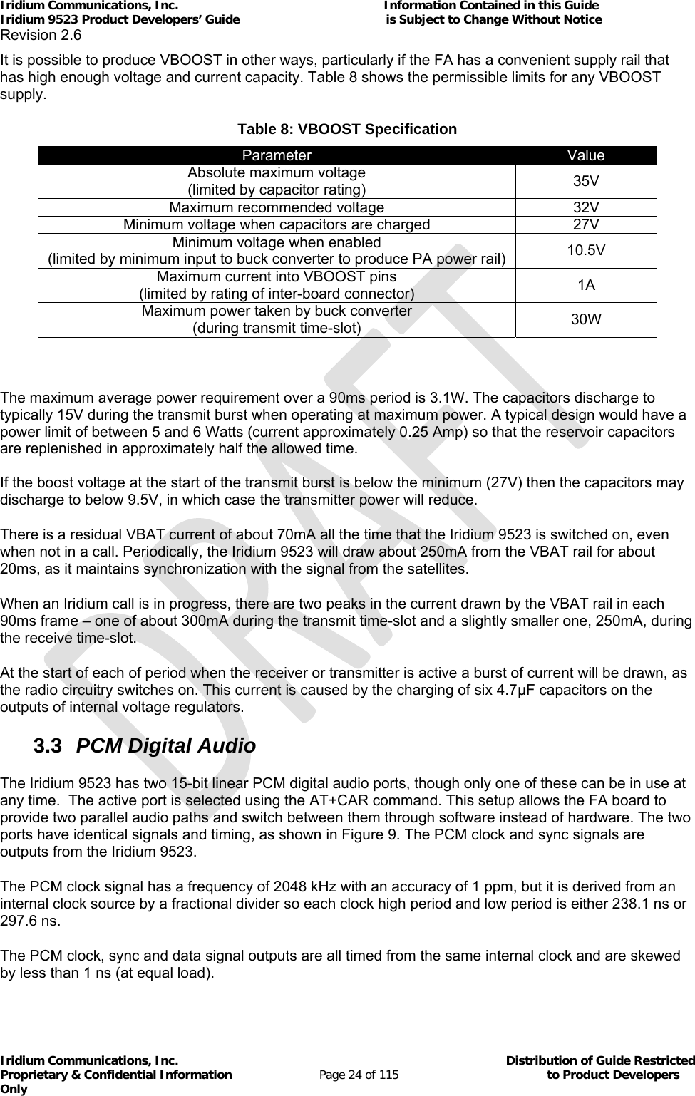 Iridium Communications, Inc.                                                           Information Contained in this Guide  Iridium 9523 Product Developers’ Guide                                          is Subject to Change Without Notice  Revision 2.6 Iridium Communications, Inc.                                          Distribution of Guide Restricted Proprietary &amp; Confidential Information                         Page 24 of 115                                        to Product Developers Only           It is possible to produce VBOOST in other ways, particularly if the FA has a convenient supply rail that has high enough voltage and current capacity. Table 8 shows the permissible limits for any VBOOST supply. Table 8: VBOOST Specification Parameter  Value Absolute maximum voltage (limited by capacitor rating)  35V Maximum recommended voltage  32V Minimum voltage when capacitors are charged  27V Minimum voltage when enabled (limited by minimum input to buck converter to produce PA power rail)  10.5V Maximum current into VBOOST pins (limited by rating of inter-board connector)  1A Maximum power taken by buck converter (during transmit time-slot)  30W   The maximum average power requirement over a 90ms period is 3.1W. The capacitors discharge to typically 15V during the transmit burst when operating at maximum power. A typical design would have a power limit of between 5 and 6 Watts (current approximately 0.25 Amp) so that the reservoir capacitors are replenished in approximately half the allowed time.   If the boost voltage at the start of the transmit burst is below the minimum (27V) then the capacitors may discharge to below 9.5V, in which case the transmitter power will reduce.  There is a residual VBAT current of about 70mA all the time that the Iridium 9523 is switched on, even when not in a call. Periodically, the Iridium 9523 will draw about 250mA from the VBAT rail for about 20ms, as it maintains synchronization with the signal from the satellites. When an Iridium call is in progress, there are two peaks in the current drawn by the VBAT rail in each 90ms frame – one of about 300mA during the transmit time-slot and a slightly smaller one, 250mA, during the receive time-slot. At the start of each of period when the receiver or transmitter is active a burst of current will be drawn, as the radio circuitry switches on. This current is caused by the charging of six 4.7μF capacitors on the outputs of internal voltage regulators. 3.3  PCM Digital Audio The Iridium 9523 has two 15-bit linear PCM digital audio ports, though only one of these can be in use at any time.  The active port is selected using the AT+CAR command. This setup allows the FA board to provide two parallel audio paths and switch between them through software instead of hardware. The two ports have identical signals and timing, as shown in Figure 9. The PCM clock and sync signals are outputs from the Iridium 9523. The PCM clock signal has a frequency of 2048 kHz with an accuracy of 1 ppm, but it is derived from an internal clock source by a fractional divider so each clock high period and low period is either 238.1 ns or 297.6 ns. The PCM clock, sync and data signal outputs are all timed from the same internal clock and are skewed by less than 1 ns (at equal load). 