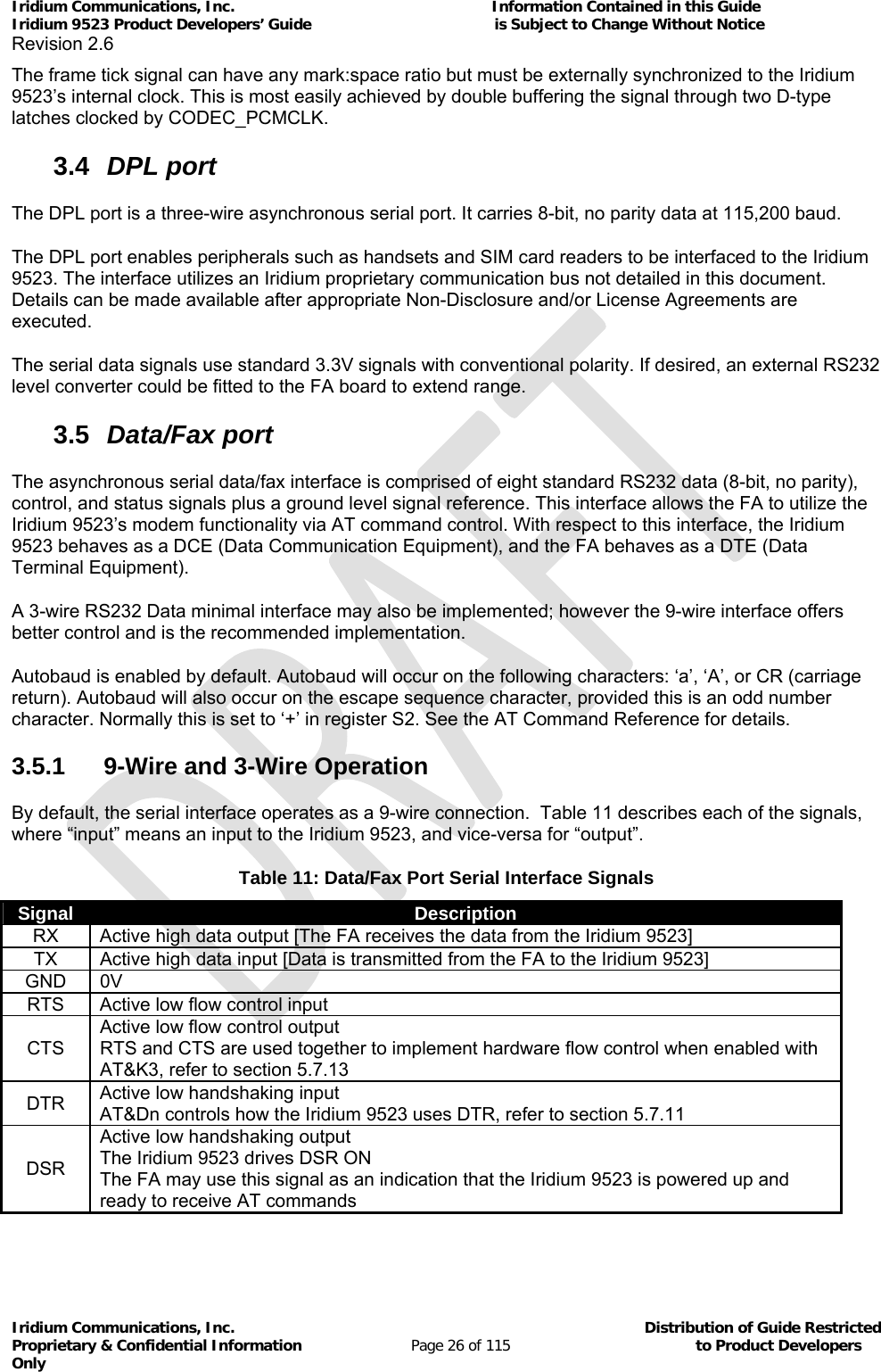 Iridium Communications, Inc.                                                           Information Contained in this Guide  Iridium 9523 Product Developers’ Guide                                          is Subject to Change Without Notice  Revision 2.6 Iridium Communications, Inc.                                          Distribution of Guide Restricted Proprietary &amp; Confidential Information                         Page 26 of 115                                        to Product Developers Only           The frame tick signal can have any mark:space ratio but must be externally synchronized to the Iridium 9523’s internal clock. This is most easily achieved by double buffering the signal through two D-type latches clocked by CODEC_PCMCLK. 3.4  DPL port The DPL port is a three-wire asynchronous serial port. It carries 8-bit, no parity data at 115,200 baud. The DPL port enables peripherals such as handsets and SIM card readers to be interfaced to the Iridium 9523. The interface utilizes an Iridium proprietary communication bus not detailed in this document. Details can be made available after appropriate Non-Disclosure and/or License Agreements are executed. The serial data signals use standard 3.3V signals with conventional polarity. If desired, an external RS232 level converter could be fitted to the FA board to extend range. 3.5  Data/Fax port The asynchronous serial data/fax interface is comprised of eight standard RS232 data (8-bit, no parity), control, and status signals plus a ground level signal reference. This interface allows the FA to utilize the Iridium 9523’s modem functionality via AT command control. With respect to this interface, the Iridium 9523 behaves as a DCE (Data Communication Equipment), and the FA behaves as a DTE (Data Terminal Equipment). A 3-wire RS232 Data minimal interface may also be implemented; however the 9-wire interface offers better control and is the recommended implementation. Autobaud is enabled by default. Autobaud will occur on the following characters: ‘a’, ‘A’, or CR (carriage return). Autobaud will also occur on the escape sequence character, provided this is an odd number character. Normally this is set to ‘+’ in register S2. See the AT Command Reference for details. 3.5.1  9-Wire and 3-Wire Operation By default, the serial interface operates as a 9-wire connection.  Table 11 describes each of the signals, where “input” means an input to the Iridium 9523, and vice-versa for “output”. Table 11: Data/Fax Port Serial Interface Signals Signal  Description RX  Active high data output [The FA receives the data from the Iridium 9523] TX  Active high data input [Data is transmitted from the FA to the Iridium 9523] GND 0V RTS  Active low flow control input CTS Active low flow control output RTS and CTS are used together to implement hardware flow control when enabled with AT&amp;K3, refer to section 5.7.13 DTR  Active low handshaking input AT&amp;Dn controls how the Iridium 9523 uses DTR, refer to section 5.7.11 DSR Active low handshaking output The Iridium 9523 drives DSR ON  The FA may use this signal as an indication that the Iridium 9523 is powered up and ready to receive AT commands 