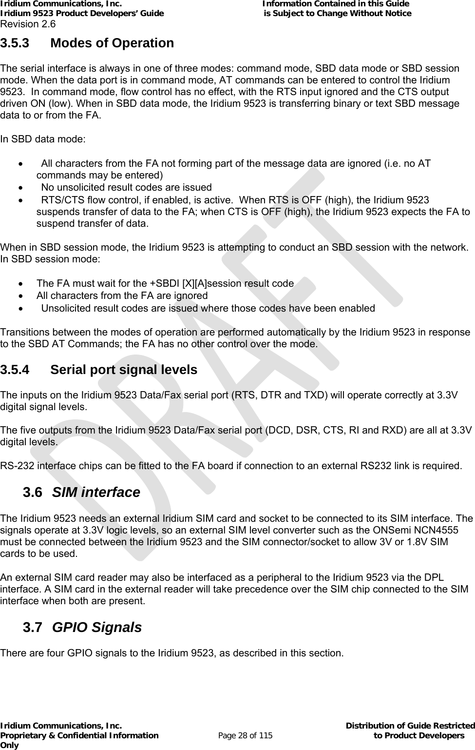 Iridium Communications, Inc.                                                           Information Contained in this Guide  Iridium 9523 Product Developers’ Guide                                          is Subject to Change Without Notice  Revision 2.6 Iridium Communications, Inc.                                          Distribution of Guide Restricted Proprietary &amp; Confidential Information                         Page 28 of 115                                        to Product Developers Only           3.5.3 Modes of Operation The serial interface is always in one of three modes: command mode, SBD data mode or SBD session mode. When the data port is in command mode, AT commands can be entered to control the Iridium 9523.  In command mode, flow control has no effect, with the RTS input ignored and the CTS output driven ON (low). When in SBD data mode, the Iridium 9523 is transferring binary or text SBD message data to or from the FA.   In SBD data mode:   All characters from the FA not forming part of the message data are ignored (i.e. no AT commands may be entered)   No unsolicited result codes are issued   RTS/CTS flow control, if enabled, is active.  When RTS is OFF (high), the Iridium 9523 suspends transfer of data to the FA; when CTS is OFF (high), the Iridium 9523 expects the FA to suspend transfer of data. When in SBD session mode, the Iridium 9523 is attempting to conduct an SBD session with the network.  In SBD session mode:   The FA must wait for the +SBDI [X][A]session result code   All characters from the FA are ignored   Unsolicited result codes are issued where those codes have been enabled Transitions between the modes of operation are performed automatically by the Iridium 9523 in response to the SBD AT Commands; the FA has no other control over the mode. 3.5.4  Serial port signal levels The inputs on the Iridium 9523 Data/Fax serial port (RTS, DTR and TXD) will operate correctly at 3.3V digital signal levels. The five outputs from the Iridium 9523 Data/Fax serial port (DCD, DSR, CTS, RI and RXD) are all at 3.3V digital levels. RS-232 interface chips can be fitted to the FA board if connection to an external RS232 link is required. 3.6  SIM interface The Iridium 9523 needs an external Iridium SIM card and socket to be connected to its SIM interface. The signals operate at 3.3V logic levels, so an external SIM level converter such as the ONSemi NCN4555 must be connected between the Iridium 9523 and the SIM connector/socket to allow 3V or 1.8V SIM cards to be used. An external SIM card reader may also be interfaced as a peripheral to the Iridium 9523 via the DPL interface. A SIM card in the external reader will take precedence over the SIM chip connected to the SIM interface when both are present. 3.7  GPIO Signals There are four GPIO signals to the Iridium 9523, as described in this section. 