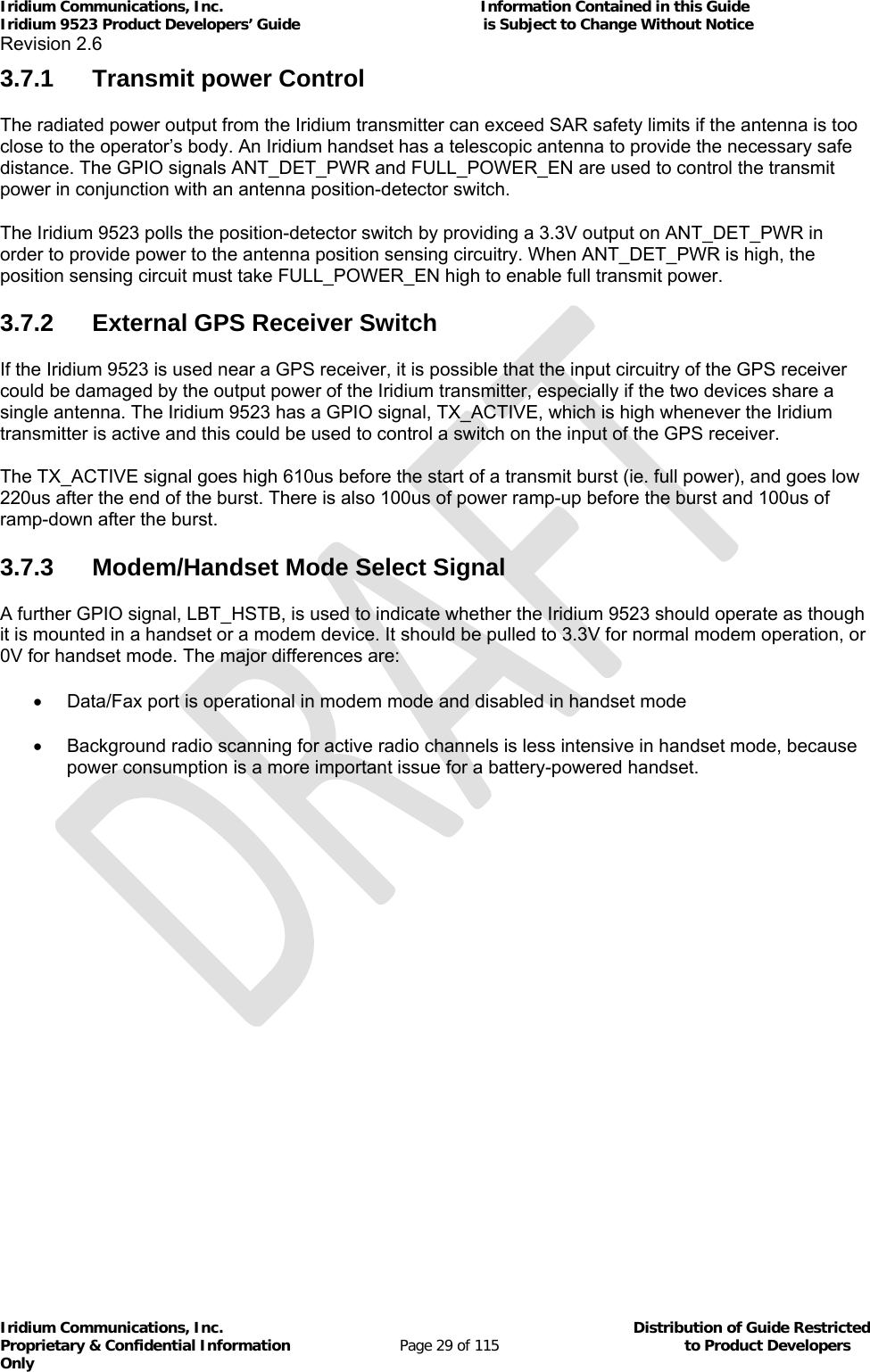 Iridium Communications, Inc.                                                           Information Contained in this Guide  Iridium 9523 Product Developers’ Guide                                          is Subject to Change Without Notice  Revision 2.6 Iridium Communications, Inc.                                          Distribution of Guide Restricted Proprietary &amp; Confidential Information                         Page 29 of 115                                        to Product Developers Only           3.7.1 Transmit power Control The radiated power output from the Iridium transmitter can exceed SAR safety limits if the antenna is too close to the operator’s body. An Iridium handset has a telescopic antenna to provide the necessary safe distance. The GPIO signals ANT_DET_PWR and FULL_POWER_EN are used to control the transmit power in conjunction with an antenna position-detector switch. The Iridium 9523 polls the position-detector switch by providing a 3.3V output on ANT_DET_PWR in order to provide power to the antenna position sensing circuitry. When ANT_DET_PWR is high, the position sensing circuit must take FULL_POWER_EN high to enable full transmit power. 3.7.2  External GPS Receiver Switch If the Iridium 9523 is used near a GPS receiver, it is possible that the input circuitry of the GPS receiver could be damaged by the output power of the Iridium transmitter, especially if the two devices share a single antenna. The Iridium 9523 has a GPIO signal, TX_ACTIVE, which is high whenever the Iridium transmitter is active and this could be used to control a switch on the input of the GPS receiver. The TX_ACTIVE signal goes high 610us before the start of a transmit burst (ie. full power), and goes low 220us after the end of the burst. There is also 100us of power ramp-up before the burst and 100us of ramp-down after the burst. 3.7.3  Modem/Handset Mode Select Signal A further GPIO signal, LBT_HSTB, is used to indicate whether the Iridium 9523 should operate as though it is mounted in a handset or a modem device. It should be pulled to 3.3V for normal modem operation, or 0V for handset mode. The major differences are:   Data/Fax port is operational in modem mode and disabled in handset mode   Background radio scanning for active radio channels is less intensive in handset mode, because power consumption is a more important issue for a battery-powered handset. 