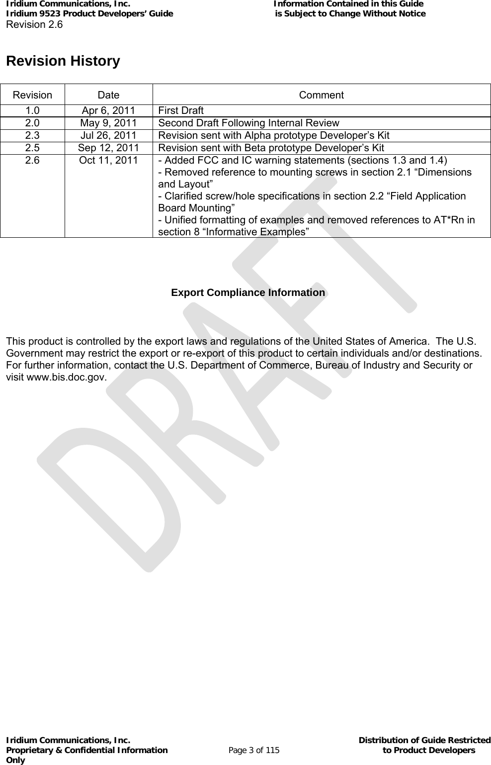 Iridium Communications, Inc.                                                           Information Contained in this Guide  Iridium 9523 Product Developers’ Guide                                          is Subject to Change Without Notice  Revision 2.6 Iridium Communications, Inc.                                          Distribution of Guide Restricted Proprietary &amp; Confidential Information                         Page 3 of 115                                        to Product Developers Only            Revision History  Revision Date  Comment 1.0  Apr 6, 2011  First Draft 2.0  May 9, 2011  Second Draft Following Internal Review 2.3  Jul 26, 2011  Revision sent with Alpha prototype Developer’s Kit 2.5  Sep 12, 2011  Revision sent with Beta prototype Developer’s Kit 2.6  Oct 11, 2011  - Added FCC and IC warning statements (sections 1.3 and 1.4) - Removed reference to mounting screws in section 2.1 “Dimensions and Layout” - Clarified screw/hole specifications in section 2.2 “Field Application Board Mounting” - Unified formatting of examples and removed references to AT*Rn in section 8 “Informative Examples”    Export Compliance Information  This product is controlled by the export laws and regulations of the United States of America.  The U.S. Government may restrict the export or re-export of this product to certain individuals and/or destinations.  For further information, contact the U.S. Department of Commerce, Bureau of Industry and Security or visit www.bis.doc.gov.