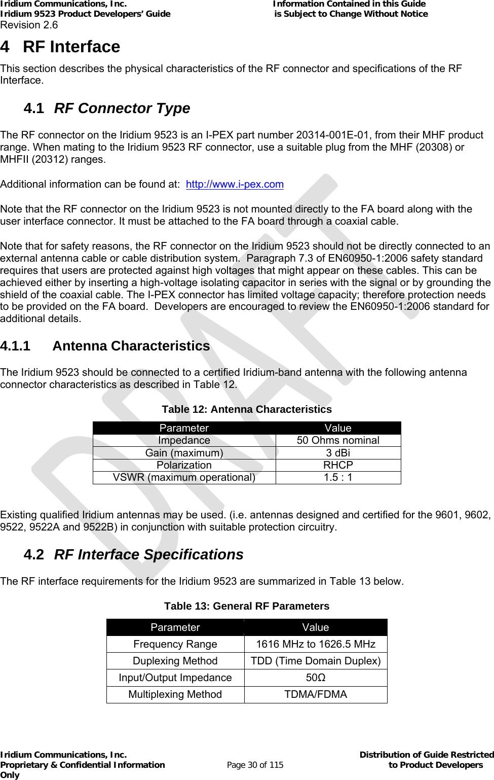 Iridium Communications, Inc.                                                           Information Contained in this Guide  Iridium 9523 Product Developers’ Guide                                          is Subject to Change Without Notice  Revision 2.6 Iridium Communications, Inc.                                          Distribution of Guide Restricted Proprietary &amp; Confidential Information                         Page 30 of 115                                        to Product Developers Only           4 RF Interface This section describes the physical characteristics of the RF connector and specifications of the RF Interface. 4.1  RF Connector Type The RF connector on the Iridium 9523 is an I-PEX part number 20314-001E-01, from their MHF product range. When mating to the Iridium 9523 RF connector, use a suitable plug from the MHF (20308) or MHFII (20312) ranges. Additional information can be found at:  http://www.i-pex.com Note that the RF connector on the Iridium 9523 is not mounted directly to the FA board along with the user interface connector. It must be attached to the FA board through a coaxial cable. Note that for safety reasons, the RF connector on the Iridium 9523 should not be directly connected to an external antenna cable or cable distribution system.  Paragraph 7.3 of EN60950-1:2006 safety standard requires that users are protected against high voltages that might appear on these cables. This can be achieved either by inserting a high-voltage isolating capacitor in series with the signal or by grounding the shield of the coaxial cable. The I-PEX connector has limited voltage capacity; therefore protection needs to be provided on the FA board.  Developers are encouraged to review the EN60950-1:2006 standard for additional details. 4.1.1 Antenna Characteristics The Iridium 9523 should be connected to a certified Iridium-band antenna with the following antenna connector characteristics as described in Table 12. Table 12: Antenna Characteristics Parameter  Value Impedance  50 Ohms nominal Gain (maximum)  3 dBi Polarization RHCP VSWR (maximum operational)  1.5 : 1  Existing qualified Iridium antennas may be used. (i.e. antennas designed and certified for the 9601, 9602, 9522, 9522A and 9522B) in conjunction with suitable protection circuitry. 4.2  RF Interface Specifications The RF interface requirements for the Iridium 9523 are summarized in Table 13 below. Table 13: General RF Parameters Parameter  Value Frequency Range  1616 MHz to 1626.5 MHz Duplexing Method  TDD (Time Domain Duplex) Input/Output Impedance  50Ω Multiplexing Method  TDMA/FDMA  