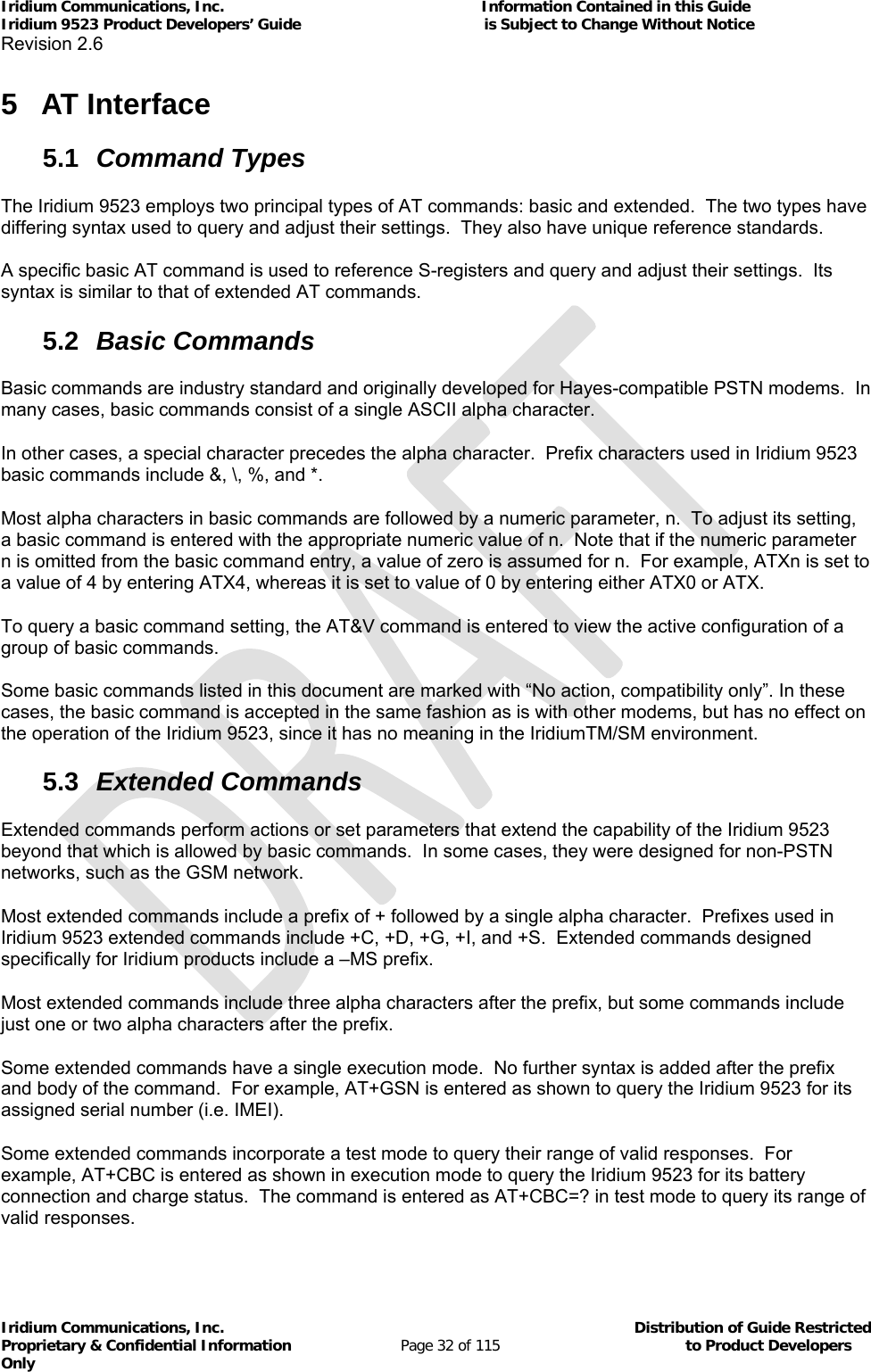 Iridium Communications, Inc.                                                           Information Contained in this Guide  Iridium 9523 Product Developers’ Guide                                          is Subject to Change Without Notice  Revision 2.6 Iridium Communications, Inc.                                          Distribution of Guide Restricted Proprietary &amp; Confidential Information                         Page 32 of 115                                        to Product Developers Only           5 AT Interface 5.1  Command Types The Iridium 9523 employs two principal types of AT commands: basic and extended.  The two types have differing syntax used to query and adjust their settings.  They also have unique reference standards. A specific basic AT command is used to reference S-registers and query and adjust their settings.  Its syntax is similar to that of extended AT commands. 5.2  Basic Commands Basic commands are industry standard and originally developed for Hayes-compatible PSTN modems.  In many cases, basic commands consist of a single ASCII alpha character. In other cases, a special character precedes the alpha character.  Prefix characters used in Iridium 9523 basic commands include &amp;, \, %, and *. Most alpha characters in basic commands are followed by a numeric parameter, n.  To adjust its setting, a basic command is entered with the appropriate numeric value of n.  Note that if the numeric parameter n is omitted from the basic command entry, a value of zero is assumed for n.  For example, ATXn is set to a value of 4 by entering ATX4, whereas it is set to value of 0 by entering either ATX0 or ATX. To query a basic command setting, the AT&amp;V command is entered to view the active configuration of a group of basic commands. Some basic commands listed in this document are marked with “No action, compatibility only”. In these cases, the basic command is accepted in the same fashion as is with other modems, but has no effect on the operation of the Iridium 9523, since it has no meaning in the IridiumTM/SM environment. 5.3  Extended Commands Extended commands perform actions or set parameters that extend the capability of the Iridium 9523 beyond that which is allowed by basic commands.  In some cases, they were designed for non-PSTN networks, such as the GSM network. Most extended commands include a prefix of + followed by a single alpha character.  Prefixes used in Iridium 9523 extended commands include +C, +D, +G, +I, and +S.  Extended commands designed specifically for Iridium products include a –MS prefix. Most extended commands include three alpha characters after the prefix, but some commands include just one or two alpha characters after the prefix. Some extended commands have a single execution mode.  No further syntax is added after the prefix and body of the command.  For example, AT+GSN is entered as shown to query the Iridium 9523 for its assigned serial number (i.e. IMEI). Some extended commands incorporate a test mode to query their range of valid responses.  For example, AT+CBC is entered as shown in execution mode to query the Iridium 9523 for its battery connection and charge status.  The command is entered as AT+CBC=? in test mode to query its range of valid responses. 