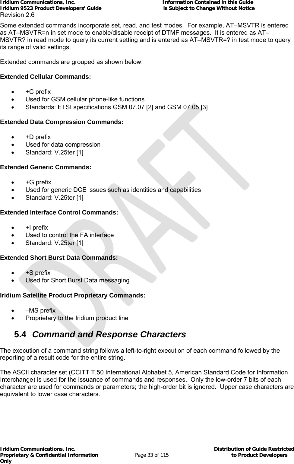 Iridium Communications, Inc.                                                           Information Contained in this Guide  Iridium 9523 Product Developers’ Guide                                          is Subject to Change Without Notice  Revision 2.6 Iridium Communications, Inc.                                          Distribution of Guide Restricted Proprietary &amp; Confidential Information                         Page 33 of 115                                        to Product Developers Only           Some extended commands incorporate set, read, and test modes.  For example, AT–MSVTR is entered as AT–MSVTR=n in set mode to enable/disable receipt of DTMF messages.  It is entered as AT–MSVTR? in read mode to query its current setting and is entered as AT–MSVTR=? in test mode to query its range of valid settings. Extended commands are grouped as shown below. Extended Cellular Commands:  +C prefix   Used for GSM cellular phone-like functions   Standards: ETSI specifications GSM 07.07 [2] and GSM 07.05 [3] Extended Data Compression Commands:  +D prefix   Used for data compression   Standard: V.25ter [1] Extended Generic Commands:  +G prefix   Used for generic DCE issues such as identities and capabilities   Standard: V.25ter [1] Extended Interface Control Commands:  +I prefix   Used to control the FA interface   Standard: V.25ter [1] Extended Short Burst Data Commands:  +S prefix   Used for Short Burst Data messaging Iridium Satellite Product Proprietary Commands:  –MS prefix   Proprietary to the Iridium product line 5.4  Command and Response Characters The execution of a command string follows a left-to-right execution of each command followed by the reporting of a result code for the entire string. The ASCII character set (CCITT T.50 International Alphabet 5, American Standard Code for Information Interchange) is used for the issuance of commands and responses.  Only the low-order 7 bits of each character are used for commands or parameters; the high-order bit is ignored.  Upper case characters are equivalent to lower case characters. 