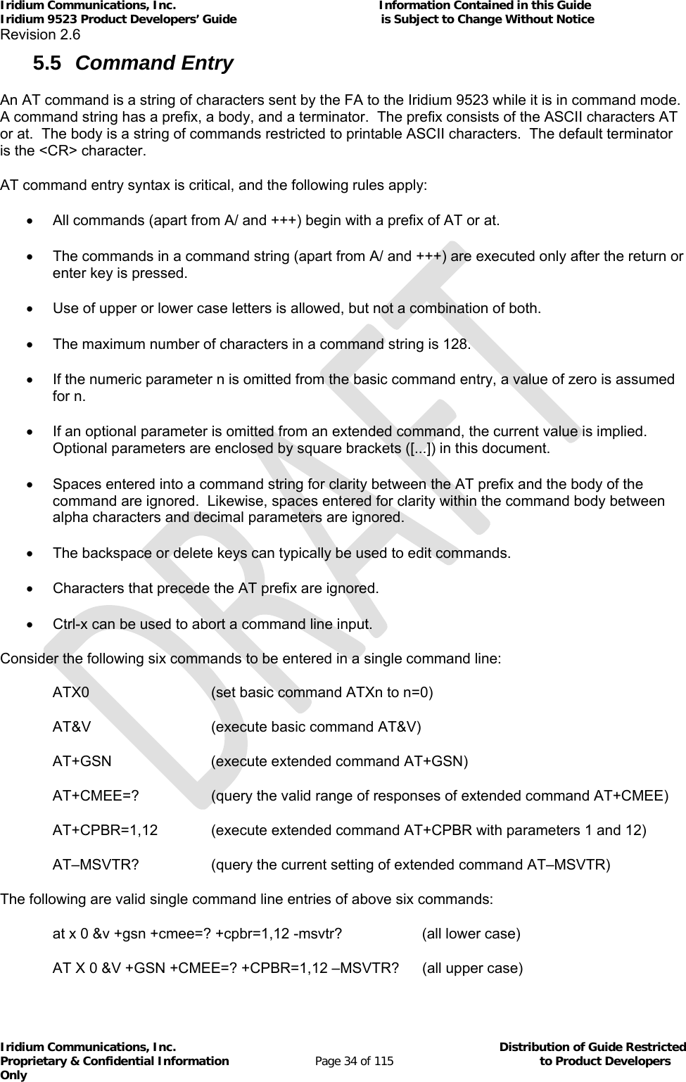 Iridium Communications, Inc.                                                           Information Contained in this Guide  Iridium 9523 Product Developers’ Guide                                          is Subject to Change Without Notice  Revision 2.6 Iridium Communications, Inc.                                          Distribution of Guide Restricted Proprietary &amp; Confidential Information                         Page 34 of 115                                        to Product Developers Only           5.5  Command Entry An AT command is a string of characters sent by the FA to the Iridium 9523 while it is in command mode.  A command string has a prefix, a body, and a terminator.  The prefix consists of the ASCII characters AT or at.  The body is a string of commands restricted to printable ASCII characters.  The default terminator is the &lt;CR&gt; character. AT command entry syntax is critical, and the following rules apply:   All commands (apart from A/ and +++) begin with a prefix of AT or at.   The commands in a command string (apart from A/ and +++) are executed only after the return or enter key is pressed.   Use of upper or lower case letters is allowed, but not a combination of both.   The maximum number of characters in a command string is 128.   If the numeric parameter n is omitted from the basic command entry, a value of zero is assumed for n.   If an optional parameter is omitted from an extended command, the current value is implied.  Optional parameters are enclosed by square brackets ([...]) in this document.    Spaces entered into a command string for clarity between the AT prefix and the body of the command are ignored.  Likewise, spaces entered for clarity within the command body between alpha characters and decimal parameters are ignored.   The backspace or delete keys can typically be used to edit commands.   Characters that precede the AT prefix are ignored.   Ctrl-x can be used to abort a command line input. Consider the following six commands to be entered in a single command line: ATX0      (set basic command ATXn to n=0) AT&amp;V      (execute basic command AT&amp;V) AT+GSN    (execute extended command AT+GSN) AT+CMEE=?    (query the valid range of responses of extended command AT+CMEE) AT+CPBR=1,12   (execute extended command AT+CPBR with parameters 1 and 12) AT–MSVTR?    (query the current setting of extended command AT–MSVTR) The following are valid single command line entries of above six commands: at x 0 &amp;v +gsn +cmee=? +cpbr=1,12 -msvtr?    (all lower case) AT X 0 &amp;V +GSN +CMEE=? +CPBR=1,12 –MSVTR?  (all upper case) 