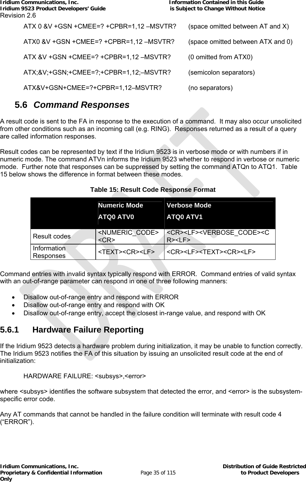 Iridium Communications, Inc.                                                           Information Contained in this Guide  Iridium 9523 Product Developers’ Guide                                          is Subject to Change Without Notice  Revision 2.6 Iridium Communications, Inc.                                          Distribution of Guide Restricted Proprietary &amp; Confidential Information                         Page 35 of 115                                        to Product Developers Only           ATX 0 &amp;V +GSN +CMEE=? +CPBR=1,12 –MSVTR?  (space omitted between AT and X) ATX0 &amp;V +GSN +CMEE=? +CPBR=1,12 –MSVTR?  (space omitted between ATX and 0) ATX &amp;V +GSN +CMEE=? +CPBR=1,12 –MSVTR?  (0 omitted from ATX0) ATX;&amp;V;+GSN;+CMEE=?;+CPBR=1,12;–MSVTR? (semicolon separators) ATX&amp;V+GSN+CMEE=?+CPBR=1,12–MSVTR?   (no separators) 5.6  Command Responses A result code is sent to the FA in response to the execution of a command.  It may also occur unsolicited from other conditions such as an incoming call (e.g. RING).  Responses returned as a result of a query are called information responses. Result codes can be represented by text if the Iridium 9523 is in verbose mode or with numbers if in numeric mode. The command ATVn informs the Iridium 9523 whether to respond in verbose or numeric mode.  Further note that responses can be suppressed by setting the command ATQn to ATQ1.  Table 15 below shows the difference in format between these modes.   Table 15: Result Code Response Format   Numeric Mode ATQ0 ATV0 Verbose Mode ATQ0 ATV1 Result codes  &lt;NUMERIC_CODE&gt;&lt;CR&gt; &lt;CR&gt;&lt;LF&gt;&lt;VERBOSE_CODE&gt;&lt;CR&gt;&lt;LF&gt; Information Responses  &lt;TEXT&gt;&lt;CR&gt;&lt;LF&gt; &lt;CR&gt;&lt;LF&gt;&lt;TEXT&gt;&lt;CR&gt;&lt;LF&gt;  Command entries with invalid syntax typically respond with ERROR.  Command entries of valid syntax with an out-of-range parameter can respond in one of three following manners:   Disallow out-of-range entry and respond with ERROR   Disallow out-of-range entry and respond with OK   Disallow out-of-range entry, accept the closest in-range value, and respond with OK 5.6.1 Hardware Failure Reporting If the Iridium 9523 detects a hardware problem during initialization, it may be unable to function correctly.  The Iridium 9523 notifies the FA of this situation by issuing an unsolicited result code at the end of initialization: HARDWARE FAILURE: &lt;subsys&gt;,&lt;error&gt; where &lt;subsys&gt; identifies the software subsystem that detected the error, and &lt;error&gt; is the subsystem-specific error code. Any AT commands that cannot be handled in the failure condition will terminate with result code 4 (“ERROR”). 