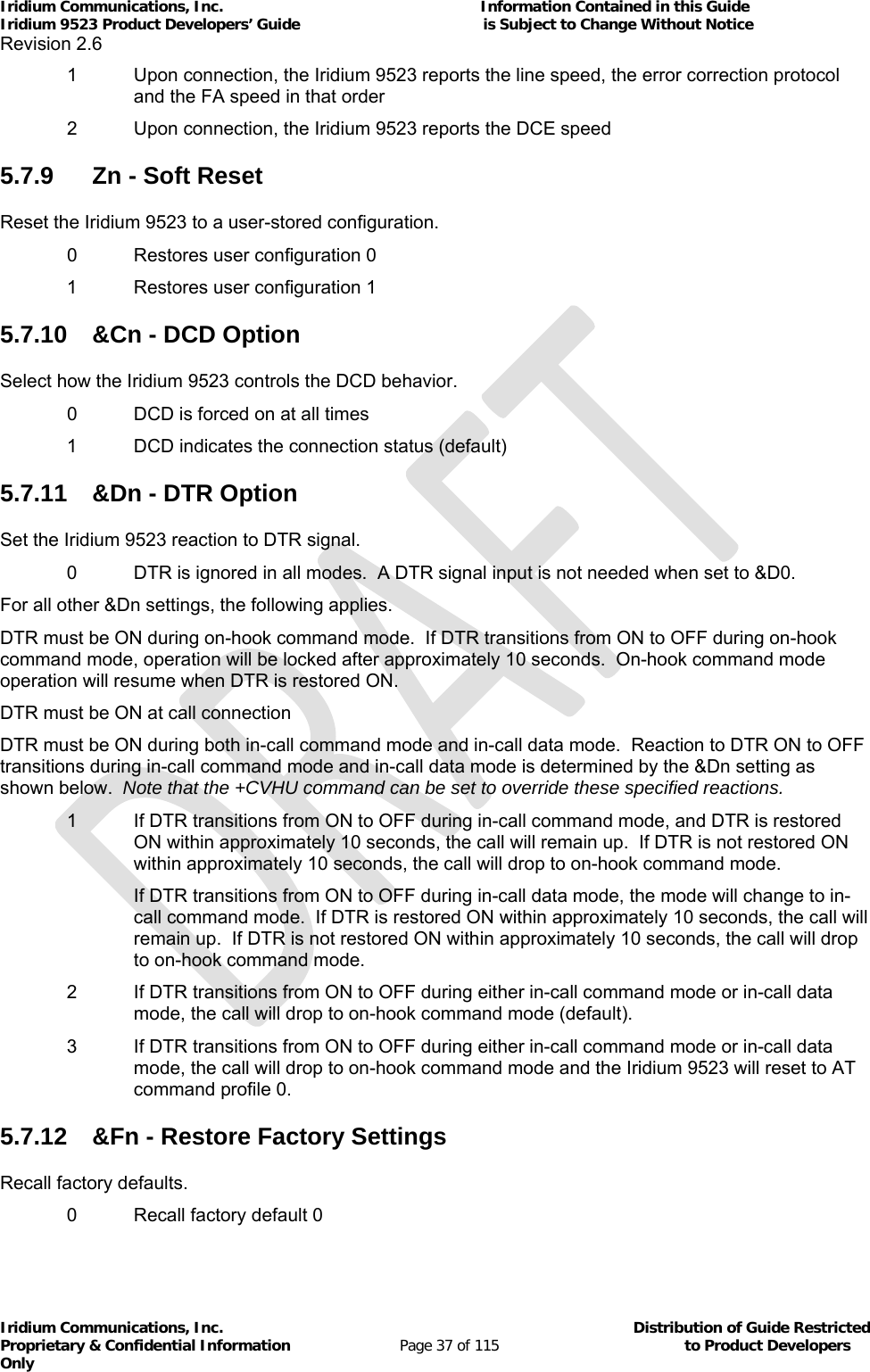 Iridium Communications, Inc.                                                           Information Contained in this Guide  Iridium 9523 Product Developers’ Guide                                          is Subject to Change Without Notice  Revision 2.6 Iridium Communications, Inc.                                          Distribution of Guide Restricted Proprietary &amp; Confidential Information                         Page 37 of 115                                        to Product Developers Only           1  Upon connection, the Iridium 9523 reports the line speed, the error correction protocol and the FA speed in that order   2  Upon connection, the Iridium 9523 reports the DCE speed 5.7.9  Zn - Soft Reset Reset the Iridium 9523 to a user-stored configuration.   0  Restores user configuration 0 1  Restores user configuration 1 5.7.10  &amp;Cn - DCD Option Select how the Iridium 9523 controls the DCD behavior.   0  DCD is forced on at all times 1  DCD indicates the connection status (default) 5.7.11  &amp;Dn - DTR Option Set the Iridium 9523 reaction to DTR signal. 0  DTR is ignored in all modes.  A DTR signal input is not needed when set to &amp;D0. For all other &amp;Dn settings, the following applies. DTR must be ON during on-hook command mode.  If DTR transitions from ON to OFF during on-hook command mode, operation will be locked after approximately 10 seconds.  On-hook command mode operation will resume when DTR is restored ON. DTR must be ON at call connection DTR must be ON during both in-call command mode and in-call data mode.  Reaction to DTR ON to OFF transitions during in-call command mode and in-call data mode is determined by the &amp;Dn setting as shown below.  Note that the +CVHU command can be set to override these specified reactions. 1  If DTR transitions from ON to OFF during in-call command mode, and DTR is restored ON within approximately 10 seconds, the call will remain up.  If DTR is not restored ON within approximately 10 seconds, the call will drop to on-hook command mode. If DTR transitions from ON to OFF during in-call data mode, the mode will change to in-call command mode.  If DTR is restored ON within approximately 10 seconds, the call will remain up.  If DTR is not restored ON within approximately 10 seconds, the call will drop to on-hook command mode. 2  If DTR transitions from ON to OFF during either in-call command mode or in-call data mode, the call will drop to on-hook command mode (default). 3  If DTR transitions from ON to OFF during either in-call command mode or in-call data mode, the call will drop to on-hook command mode and the Iridium 9523 will reset to AT command profile 0. 5.7.12  &amp;Fn - Restore Factory Settings Recall factory defaults. 0  Recall factory default 0 