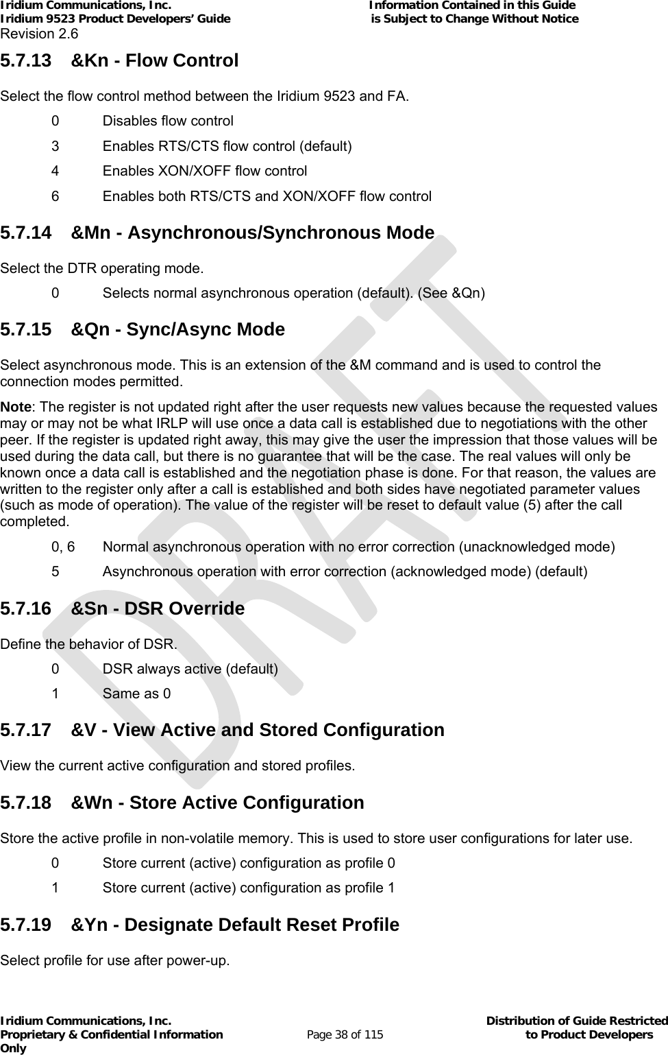 Iridium Communications, Inc.                                                           Information Contained in this Guide  Iridium 9523 Product Developers’ Guide                                          is Subject to Change Without Notice  Revision 2.6 Iridium Communications, Inc.                                          Distribution of Guide Restricted Proprietary &amp; Confidential Information                         Page 38 of 115                                        to Product Developers Only           5.7.13  &amp;Kn - Flow Control Select the flow control method between the Iridium 9523 and FA.   0  Disables flow control   3  Enables RTS/CTS flow control (default)   4  Enables XON/XOFF flow control   6  Enables both RTS/CTS and XON/XOFF flow control 5.7.14  &amp;Mn - Asynchronous/Synchronous Mode Select the DTR operating mode.   0  Selects normal asynchronous operation (default). (See &amp;Qn) 5.7.15  &amp;Qn - Sync/Async Mode Select asynchronous mode. This is an extension of the &amp;M command and is used to control the connection modes permitted. Note: The register is not updated right after the user requests new values because the requested values may or may not be what IRLP will use once a data call is established due to negotiations with the other peer. If the register is updated right away, this may give the user the impression that those values will be used during the data call, but there is no guarantee that will be the case. The real values will only be known once a data call is established and the negotiation phase is done. For that reason, the values are written to the register only after a call is established and both sides have negotiated parameter values (such as mode of operation). The value of the register will be reset to default value (5) after the call completed.   0, 6  Normal asynchronous operation with no error correction (unacknowledged mode)   5  Asynchronous operation with error correction (acknowledged mode) (default) 5.7.16  &amp;Sn - DSR Override Define the behavior of DSR.   0  DSR always active (default)   1  Same as 0 5.7.17  &amp;V - View Active and Stored Configuration View the current active configuration and stored profiles. 5.7.18  &amp;Wn - Store Active Configuration Store the active profile in non-volatile memory. This is used to store user configurations for later use. 0  Store current (active) configuration as profile 0 1  Store current (active) configuration as profile 1 5.7.19  &amp;Yn - Designate Default Reset Profile Select profile for use after power-up. 